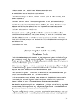Queridos irmãos, que a paz do Nosso Deus esteja em toda parte.
A Terra é centro atual de atenção de todo Universo.
É lastimável a situação do Planeta. Estamos haurindo forças de todos os cantos, num
esforço gigantesco.
O mal não tem mais rédeas. Estamos muito próximos de uma grande transformação.
O sofrimento necessário virá como avalanche. Todavia, não temais. Preparai os vossos
espíritos através do estudo, para que não haja surpresa ficando todos prevenidos.
Vocês não estão sozinhos, volto a dizer.
Há todo um conjunto que faz parte deste trabalho. Tudo com uma só finalidade: a
reestruturação do Planeta e sua conseqüente mudança na escala de Evolução dos Orbes.
O Poder da Fé e do Amor, na verdade são quase desconhecidos, mas nas horas finais,
todos verão essas forças de que falo. No meio do caos, elas operarão maravilhas para os
que as merecerem.
Deus está em toda parte.
                                      Shama Hare
                   (Mensagem psicografada, em 28 de Maio de 1983)

                                 Exércitos do Cristo
Estais preparados para a grande batalha? De que maneira vos tendes exercitado a fim de
que, à hora exata possais doar a vossa contribuição? Como tendes agido no vosso dia?
Tendes aproveitado as bênçãos do Pai e distribuído com os irmãos menos favorecidos, os
bens e os conhecimentos que vos excedem?
Estais realmente dispostos a servirem neste exército de renúncias e sacrifícios? Tendes já
o conhecimento de que, para se contatarem com humanidades evoluídas de outros orbes,
urge que já se tenha aprendido a conviver com os vossos iguais?
Estais esclarecidos quanto à necessidade da abstinência de todo o aparato material, que
tolhe o vosso engrandecimento para a escalada do espírito?
Fazei um julgamento de vós próprios, como interessados nas profundas realizações do
campo espiritual, inclusive no intercâmbio com irmãos extraterrestres e vede o que
pudestes realizar até agora a fim de merecerdes tão generosa oportunidade.
Não desanimeis, estamos unidos para vos esclarecer e orientar, mas deixemos claro nesta
mensagem, que é importantíssimo para cada um de vós, aprimorar vossas qualidades no
que concerne ao desenvolvimento de toda a humanidade.
Preocupai-vos diariamente com os vossos atos, gestos e palavras, pois estamos convosco
a todo instante oferecendo-vos as mãos, no entanto toda queda requer um esforço muito


                                                                                      25
 