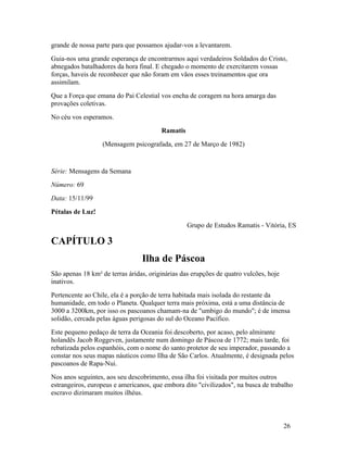 grande de nossa parte para que possamos ajudar-vos a levantarem.
Guia-nos uma grande esperança de encontrarmos aqui verdadeiros Soldados do Cristo,
abnegados batalhadores da hora final. E chegado o momento de exercitarem vossas
forças, haveis de reconhecer que não foram em vãos esses treinamentos que ora
assimilam.
Que a Força que emana do Pai Celestial vos encha de coragem na hora amarga das
provações coletivas.
No céu vos esperamos.
                                        Ramatis
                  (Mensagem psicografada, em 27 de Março de 1982)


Série: Mensagens da Semana
Número: 69
Data: 15/11/99
Pétalas de Luz!
                                                  Grupo de Estudos Ramatis - Vitória, ES

CAPÍTULO 3
                                 Ilha de Páscoa
São apenas 18 km² de terras áridas, originárias das erupções de quatro vulcões, hoje
inativos.
Pertencente ao Chile, ela é a porção de terra habitada mais isolada do restante da
humanidade, em todo o Planeta. Qualquer terra mais próxima, está a uma distância de
3000 a 3200km, por isso os pascoanos chamam-na de "umbigo do mundo"; é de imensa
solidão, cercada pelas águas perigosas do sul do Oceano Pacífico.
Este pequeno pedaço de terra da Oceania foi descoberto, por acaso, pelo almirante
holandês Jacob Roggeven, justamente num domingo de Páscoa de 1772; mais tarde, foi
rebatizada pelos espanhóis, com o nome do santo protetor de seu imperador, passando a
constar nos seus mapas náuticos como Ilha de São Carlos. Atualmente, é designada pelos
pascoanos de Rapa-Nui.
Nos anos seguintes, aos seu descobrimento, essa ilha foi visitada por muitos outros
estrangeiros, europeus e americanos, que embora dito "civilizados", na busca de trabalho
escravo dizimaram muitos ilhéus.



                                                                                       26
 