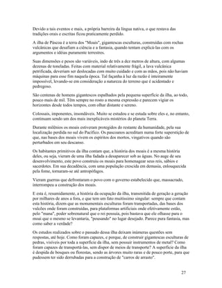 Devido a tais eventos e mais, a própria barreira da língua nativa, o que restava das
tradições orais e escritas ficou praticamente perdido.
A ilha de Páscoa é a terra dos "Moais", gigantescas esculturas, construídas com rochas
vulcânicas que desafiam a ciência e a fantasia, quando tentam explicá-las com os
argumentos e idéias puramente terrestres.
Suas dimensões e pesos são variáveis, indo de três a dez metros de altura, com algumas
dezenas de toneladas. Feitas com material relativamente frágil, a lava vulcânica
petrificada, deveriam ser deslocadas com muito cuidado e com as mãos, pois não haviam
máquinas para esse fim naquela época. Tal façanha à luz da razão é inteiramente
impossível, levando-se em consideração a natureza do terreno que é acidentado e
pedregoso.
São centenas de homens gigantescos espalhados pela pequena superfície da ilha, ao todo,
pouco mais de mil. Têm sempre no rosto a mesma expressão e parecem vigiar os
horizontes desde todos tempos, com olhar distante e sereno.
Colossais, imponentes, insondáveis. Muito se estudou e se estuda sobre eles e, no entanto,
continuam sendo um dos mais inexplicáveis mistérios do planeta Terra.
Durante milênios os moais estiveram protegidos do restante da humanidade, pela sua
localização perdida no sul do Pacífico. Os pascoanos acreditam numa forte superstição de
que, nas bases dos moais vivem os espíritos dos mortos, vingativos quando são
perturbados em seu descanso.
Os habitantes primitivos da ilha contam que, a história dos moais é a mesma história
deles, ou seja, vieram de uma ilha fadada a desaparecer sob as águas. No auge de seu
desenvolvimento, este povo construiu os moais para homenagear seus reis, sábios e
sacerdotes. Em sua decadência, com uma população crescida em demasia, enlouquecida
pela fome, tornaram-se até antropófagos.
Vieram guerras que defrontaram o povo com o governo estabelecido que, massacrado,
interrompeu a construção dos moais.
E esta é, resumidamente, a história da ocupação da ilha, transmitida de geração a geração
por milhares de anos a fora, e que tem um fato muitíssimo singular: sempre que contam
esta história, dizem que as monumentais esculturas foram transportadas, das bases dos
vulcões onde foram construídas, para plataformas artificiais onde efetivamente estão,
pelo "mana", poder sobrenatural que o rei possuía, pois bastava que ele olhasse para o
moai que o mesmo se levantaria, "pousando" no lugar desejado. Parece pura fantasia, mas
como saber a verdade?
Os estudos realizados sobre o passado dessa ilha deixam inúmeras questões sem
respostas, até hoje. Como foram capazes, e porque, de construir gigantescas esculturas de
pedras, visíveis por toda a superfície da ilha, sem possuir instrumentos de metal? Como
foram capazes de transportá-las, sem dispor de meios de transporte? A superfície da ilha
é despida de bosques ou florestas, sendo as árvores muito raras e de pouco porte, para que
pudessem ter sido derrubadas para a construção de "carros de arrasto".


                                                                                       27
 