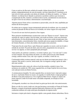Como os nativos da ilha mais solitária do mundo, tinham desenvolvido uma escrita
própria, independentemente do resto do mundo e até hoje indecifrável? Constituía-se de
uma série de sinais, gravados com dentes de tubarão, em tábuas de madeira - as "tábuas
falantes", no idioma local. Quando os primeiros sacerdotes católicos que iniciaram a
evangelização da ilha, notaram a existência dessa escrita, consideraram-na uma heresia
tal qual o resto de sua cultura e determinaram a sua destruição.
Algumas poucas foram salvas e encontram-se preservadas, cerca de vinte, espalhadas por
museus de diversos países.
Os relatos que se seguem, trazem interpretação particular do médium, que viu a ponta da
cortina do passado da Ilha de Páscoa ser levantada, em várias viagens em corpo astral.
Vá com ele em seus incríveis passeios e boa viagem.
Meus primeiros desdobramentos aconteceram como um "flutuar no escuro". Apenas uma
sensação de vagar no espaço, fora do tempo, sem noção de limites, como um astronauta
pela primeira vez fora da proteção da nave. Hoje sei que estava sendo treinado para vôos
mais demorados, conscientemente feitos, trazendo para nossa equipe de trabalho, o Grupo
de Estudos Ramatis, os frutos das minhas observações extra-sensoriais.
Viajei para fora do corpo físico e após flutuar por segundos no escuro, senti-me levado à
entrada de um túnel. Na porta do túnel, antes de entrar, perguntaram-me sem que eu
ouvisse voz alguma, se estava preparado para prosseguir.
Antes porém, de continuar a narrativa, vou tentar explicar, que a "voz sem som" é como
se fosse intuição. Ela surge dentro da mente e eu tenho certeza de que estão falando
comigo, embora muitas vezes, não veja o agente, ou melhor, o dono da voz.
Continuando minha aventura espacial, senti que me deram um tempo para pensar e dar a
resposta. Não aceitei o convite, sentia medo, não via ninguém comigo, apesar de saber
não estar sozinho.
Repentinamente então, estava de volta ao local das reuniões, sentado à mesa. Isso
aconteceu em outubro de 1982, numa segunda-feira, no Grupo Espírita Servos de Jesus,
com sede provisória em Bento Ferreira.
A semana passou tranqüila. Na outra segunda-feira, no mesmo local, viajei pelo espaço
de novo. A princípio flutuei no escuro, em seguida vi à minha frente o mapa geográfico
do Brasil. Uma parte destacou-se. Era a região de Mato Grosso. Surgiu no espaço um
ponto especial e então fui levado numa velocidade estupenda, em direção ao local
assinalado.
Ali chegando, reconheci ser a boca do túnel ou gruta que havia sido visto anteriormente.
Desta vez não tive receio, tendo em vista que havíamos conversado no Grupo de Estudos
Ramatis, a respeito da proteção espiritual dada pelos Mentores da Casa, quando
conduziam médiuns em corpo astral para desempenho de alguma tarefa.
Iniciamos o trajeto pelo túnel e chegamos rápido a uma grande câmara subterrânea. Havia


                                                                                     28
 