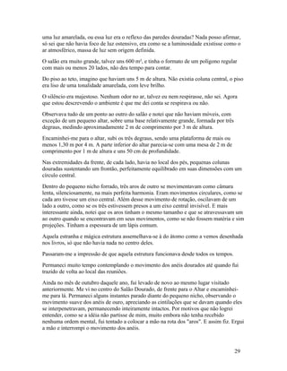 uma luz amarelada, ou essa luz era o reflexo das paredes douradas? Nada posso afirmar,
só sei que não havia foco de luz ostensivo, era como se a luminosidade existisse como o
ar atmosférico, massa de luz sem origem definida.
O salão era muito grande, talvez uns 600 m², e tinha o formato de um polígono regular
com mais ou menos 20 lados, não deu tempo para contar.
Do piso ao teto, imagino que haviam uns 5 m de altura. Não existia coluna central, o piso
era liso de uma tonalidade amarelada, com leve brilho.
O silêncio era majestoso. Nenhum odor no ar, talvez eu nem respirasse, não sei. Agora
que estou descrevendo o ambiente é que me dei conta se respirava ou não.
Observava tudo de um ponto ao outro do salão e notei que não haviam móveis, com
exceção de um pequeno altar, sobre uma base relativamente grande, formada por três
degraus, medindo aproximadamente 2 m de comprimento por 3 m de altura.
Encaminhei-me para o altar, subi os três degraus, sendo uma plataforma de mais ou
menos 1,30 m por 4 m. A parte inferior do altar parecia-se com uma mesa de 2 m de
comprimento por 1 m de altura e uns 50 cm de profundidade.
Nas extremidades da frente, de cada lado, havia no local dos pés, pequenas colunas
douradas sustentando um frontão, perfeitamente equilibrado em suas dimensões com um
círculo central.
Dentro do pequeno nicho forrado, três aros de outro se movimentavam como câmara
lenta, silenciosamente, na mais perfeita harmonia. Eram movimentos circulares, como se
cada aro tivesse um eixo central. Além desse movimento de rotação, oscilavam de um
lado a outro, como se os três estivessem presos a um eixo central invisível. E mais
interessante ainda, notei que os aros tinham o mesmo tamanho e que se atravessavam um
ao outro quando se encontravam em seus movimentos, como se não fossem matéria e sim
projeções. Tinham a espessura de um lápis comum.
Aquela estranha e mágica estrutura assemelhava-se à do átomo como a vemos desenhada
nos livros, só que não havia nada no centro deles.
Passaram-me a impressão de que aquela estrutura funcionava desde todos os tempos.
Permaneci muito tempo contemplando o movimento dos anéis dourados até quando fui
trazido de volta ao local das reuniões.
Ainda no mês de outubro daquele ano, fui levado de novo ao mesmo lugar visitado
anteriormente. Me vi no centro do Salão Dourado, de frente para o Altar e encaminhei-
me para lá. Permaneci alguns instantes parado diante do pequeno nicho, observando o
movimento suave dos anéis de ouro, apreciando as cintilações que se davam quando eles
se interpenetravam, permanecendo inteiramente intactos. Por motivos que não logrei
entender, como se a idéia não partisse de mim, muito embora não tenha recebido
nenhuma ordem mental, fui tentado a colocar a mão na rota dos "aros". E assim fiz. Ergui
a mão e interrompi o movimento dos anéis.



                                                                                     29
 
