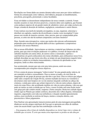 Revelações nos foram dadas aos montes durante todos esses anos por vários médiuns e
formas de comunicação como vidência, clarividência, projeção ou desdobramento,
psicofonia, psicografia, premonição e outras faculdades.
Essas atividades se desenrolaram independentes da nossa vontade e controle. Foram
trazidos assuntos os mais diversos possíveis, a maiores deles sem seqüência, que ficaram
como pedaços esparsos de um grande manto de sabedoria e amor, por culpa exclusiva do
Grupo, oriunda de deserção de médiuns, negligência, comodismos e outros fatores.
Como realizar essa tarefa de tamanha envergadura, ou seja, organizar, selecionar e
distribuir em capítulos, matéria tão diversificante e muitas vezes incompleta? Como
passar esse recado de maneira coerente, clara, precisa, para ser compreendido pelas
pessoas, se entre nós não há nenhum componente com dons literários?
Hoje, fazendo uma retrospectiva, vemos que muitos não estavam suficientemente
preparados para receberem tão grande dádiva divina e quebraram o compromisso
assumido com nossos Mentores.
Daí as nossas dificuldade. Aproveitamos ao máximo o material que tínhamos em mãos,
porém, para que estas revelações pudessem vir a público, tivemos de lançar mão de
subsídios hauridos em outras obras, de autores sérios e renomados, espíritas e
espiritualistas em geral conhecedores dos temas abordados, para embasarmos nosso livro,
pedindo desculpas aos que lerem esta obra, ao tempo em que despertamos naquele leitor
estudioso e atento às revelações transcendentais, o interesse de aprofundar-se nas
pesquisas, lendo as obras mencionadas.
Isso acontecendo, mesmo que seja com uma única pessoa, sentir-nos-emos
recompensados pois atingimos nossos objetivos.
O livro consta de poucas mensagens "sobreviventes" de uma grande perda, todavia, de
um conteúdo revelativo extraordinário. Para os menos avisados, ele será fruto da
imaginação de um grupo de pessoas que não têm o que fazer. Para os críticos que julgam
saber tudo a respeito da Criação Divina, seremos tachados de loucos ou visionários e
deveríamos estar num hospício em vez de estarmos lançando confusão na cabeça das
criaturas; e ainda para outros que acham impossível a vida em outros planos, depois da
morte do corpo físico, não acreditando também em vida em outros planetas, vida essa que
pode ser menos ou mais evoluída que na Terra, o nosso livrinho será uma ficção muito
sem graça pois não contém enredo, suspense e fortes emoções. Resta-nos contudo alguns
irmãos aqui no Planeta que andam confusos, descrentes dos velhos dogmas, intimamente
inquietos, angustiados com toda essa turbulência e situação mundial aparentemente
caótica, esses receberão as notícias de braços, mentes e corações abertos, sem
preconceitos e falsos julgamentos.
Para finalizar esta apresentação transcreveremos parte de uma mensagem psicografada,
ditada por um dos amigos espirituais da Casa que se apresenta aos olhos do médium
como um asceta hindu e que deu boa contribuição a esta obra.
... Esta pequena obra é fruto de trabalho dispendioso no Astral, haja visto o volume de
trabalho que cá existe. É certo que muita coisa importante se perdeu ou não dita por


                                                                                      3
 
