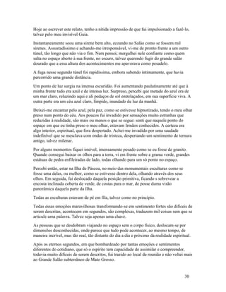 Hoje ao escrever este relato, tenho a nítida impressão de que fui impulsionado a fazê-lo,
talvez pelo meu invisível Guia.
Instantaneamente soou uma sirene bem alto, ecoando no Salão como se fossem mil
sirenes. Assustadíssimo e achando-me irresponsável, vi-me de pronto frente a um outro
túnel, tão longo que não via o fim. Nem pensei; mergulhei nele confiante como quem
salta no espaço aberto à sua frente, no escuro, talvez querendo fugir do grande salão
dourado que a essa altura dos acontecimentos me apavorava como pesadelo.
A fuga nesse segundo túnel foi rapidíssima, embora sabendo intimamente, que havia
percorrido uma grande distância.
Um ponto de luz surgiu na imensa escuridão. Foi aumentando paulatinamente até que à
minha frente tudo era azul e de intensa luz. Surpreso, percebi que metade do azul era de
um mar claro, reluzindo aqui e ali pedaços de sol entrelaçados, em sua superfície viva. A
outra parte era um céu azul claro, límpido, inundado de luz da manhã.
Deixei-me encantar pelo azul, pela paz, como se estivesse hipnotizado, tendo o meu olhar
preso num ponto do céu. Aos poucos fui invadido por sensações muito estranhas que
reduzidas à realidade, são mais ou menos o que se segue: senti que naquele ponto do
espaço em que eu tinha preso o meu olhar, estavam Irmãos conhecidos. A certeza era
algo interior, espiritual, que fora despertado. Achei-me invadido por uma saudade
indefinível que se mesclava com ondas de tristeza, despertando um sentimento de ternura
antigo, talvez milenar.
Por alguns momentos fiquei imóvel, imensamente pesado como se eu fosse de granito.
Quando consegui baixar os olhos para a terra, vi em frente sobre a grama verde, grandes
estátuas de pedra enfileiradas de lado, todas olhando para um só ponto no espaço.
Percebi então, estar na Ilha de Páscoa, no meio das monumentais esculturas como se
fosse uma delas, ou melhor, como se estivesse dentro dela, olhando através dos seus
olhos. Em seguida, fui deslocado daquela posição primitiva, ficando s sobrevoar a
encosta inclinada coberta de verde, de costas para o mar, de posse duma visão
panorâmica daquela parte da Ilha.
Todas as esculturas estavam de pé em fila, talvez como no princípio.
Todas essas emoções maravilhosas transformando-se em sentimento fortes são difíceis de
serem descritas, acontecem em segundos, são complexas, traduzem mil coisas sem que se
articule uma palavra. Talvez seja apenas uma chave.
As pessoas que se desdobram viajando no espaço sem o corpo físico, deslocam-se por
dimensões desconhecidas, onde parece que tudo pode acontecer, ao mesmo tempo, de
maneira incrível, mas tão real, tão distante do dia a dia e próximo da realidade espiritual.
Após os eternos segundos, em que bombardeado por tantas emoções e sentimentos
diferentes do cotidiano, que só o espírito tem capacidade de assimilar e compreender,
todavia muito difíceis de serem descritos, fui trazido ao local de reunião e não voltei mais
ao Grande Salão subterrâneo de Mato Grosso.


                                                                                        30
 