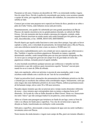 Passaram-se três anos. Estamos em dezembro de 1985 e eu reiniciando minhas viagens
fora do corpo físico. Devido à quebra de concentração que muitas vezes acontece quando
a equipe de reúne, por sugestão da coordenadora dos trabalhos, fui concentrar-me numa
salinha ao lado.
Comecei por avistar uma pequena nave espacial em forma de disco, parada no ar sobre o
pátio do Clube Vitória, onde tínhamos nossa sede provisória.
Instantaneamente, este quadro foi substituído por uma grande panorâmica da Ilha de
Páscoa e de repente encontrava-me no grande panteon dourado, no subsolo do Mato
Grosso. Até este momento não havia notado a presença de ninguém, contudo, ainda
naquele Panteon inseriram na minha mente uma senha formada por três palavras, para
mim, desconhecidas, ei-las: AHOR, SHAVANI, SHIVISHINU.
Percebi depois que aquela senha funcionava como uma chave porque, logo após eu haver
captado a senha, com a velocidade do pensamento, fui transportado para a Ilha de Páscoa,
com uma referência mental de estar a mais ou menos a 30.000 anos A.C.
O céu estava esplendidamente azul e era cortado por naves espaciais que sobrevoavam a
ilha. Também vi aquelas esculturas gigantescas flutuando no espaço, seguindo
determinado caminho, sendo transportadas para um área previamente designada na ilha.
As naves que as carregavam geravam um campo livre de gravidade em torno das
gigantescas estátuas, tornando possível aquele trabalho.
A cena inusitada assombraria qualquer pessoas que conhecesse o tamanho real dos
monumentos e que não soubesse quais mecanismos aqueles "homens" usavam para
mantê-los no ar a mais de 200m de altitude.
Após este espetáculo, sobrevoei próximo à encosta de uma montanha, onde vi uma
escultura sendo talhada com o auxílio de um "raio de luz avermelhado".
Captei na psicosfera local, emanações dos pensamentos dos habitantes primitivos da ilha
e entendi que os escultores das estátuas eram considerados magos. Intimamente, senti que
estes magos não eram habitantes primitivos do nosso Planeta, embora já permanecessem
ali há bastante tempo, talvez entre 50 a 100 anos terrestres.
Passados alguns instantes que não sei precisar pois o tempo noutra dimensão é diferente
do nosso - cinco minutos aqui correspondem mais ou menos a algumas horas na 4ª
dimensão - fui levado de volta ao Salão dourado no Mato Grosso. Desta vez, forneceram-
me outra "chave" que não consegui traduzí-la em palavras, como anteriormente.
Abriu-se à frente uma passagem que terminava no fundo de um lago, como se fosse de
vidro e eu olhasse do fundo para a superfície. Via a luz do sol atravessar a água em
direção ao fundo, transformada em cintilações verde-esmeralda.
Subi para a superfície, atravessando a massa compacta de água sem me sentir molhado e
novamente estava em Páscoa.
Neste mesmo dia ainda durante a viagem num campo da Ilha, parei um instante olhando o



                                                                                   31
 