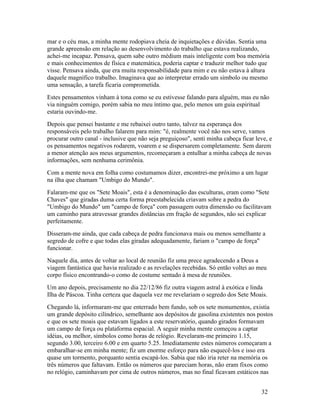 mar e o céu mas, a minha mente rodopiava cheia de inquietações e dúvidas. Sentia uma
grande apreensão em relação ao desenvolvimento do trabalho que estava realizando,
achei-me incapaz. Pensava, quem sabe outro médium mais inteligente com boa memória
e mais conhecimentos de física e matemática, poderia captar e traduzir melhor tudo que
visse. Pensava ainda, que era muita responsabilidade para mim e eu não estava à altura
daquele magnífico trabalho. Imaginava que ao interpretar errado um símbolo ou mesmo
uma sensação, a tarefa ficaria comprometida.
Estes pensamentos vinham à tona como se eu estivesse falando para alguém, mas eu não
via ninguém comigo, porém sabia no meu íntimo que, pelo menos um guia espiritual
estaria ouvindo-me.
Depois que pensei bastante e me rebaixei outro tanto, talvez na esperança dos
responsáveis pelo trabalho falarem para mim: "é, realmente você não nos serve, vamos
procurar outro canal - inclusive que não seja preguiçoso", senti minha cabeça ficar leve, e
os pensamentos negativos rodarem, voarem e se dispersarem completamente. Sem darem
a menor atenção aos meus argumentos, recomeçaram a entulhar a minha cabeça de novas
informações, sem nenhuma cerimônia.
Com a mente nova em folha como costumamos dizer, encontrei-me próximo a um lugar
na ilha que chamam "Umbigo do Mundo".
Falaram-me que os "Sete Moais", esta é a denominação das esculturas, eram como "Sete
Chaves" que giradas duma certa forma preestabelecida criavam sobre a pedra do
"Umbigo do Mundo" um "campo de força" com passagem outra dimensão ou facilitavam
um caminho para atravessar grandes distâncias em fração de segundos, não sei explicar
perfeitamente.
Disseram-me ainda, que cada cabeça de pedra funcionava mais ou menos semelhante a
segredo de cofre e que todas elas giradas adequadamente, fariam o "campo de força"
funcionar.
Naquele dia, antes de voltar ao local de reunião fiz uma prece agradecendo a Deus a
viagem fantástica que havia realizado e as revelações recebidas. Só então voltei ao meu
corpo físico encontrando-o como de costume sentado à mesa de reuniões.
Um ano depois, precisamente no dia 22/12/86 fiz outra viagem astral à exótica e linda
Ilha de Páscoa. Tinha certeza que daquela vez me revelariam o segredo dos Sete Moais.
Chegando lá, informaram-me que enterrado bem fundo, sob os sete monumentos, existia
um grande depósito cilíndrico, semelhante aos depósitos de gasolina existentes nos postos
e que os sete moais que estavam ligados a este reservatório, quando girados formavam
um campo de força ou plataforma espacial. A seguir minha mente começou a captar
idéias, ou melhor, símbolos como horas de relógio. Revelaram-me primeiro 1.15,
segundo 3.00, terceiro 6.00 e em quarto 5.25. Imediatamente estes números começaram a
embaralhar-se em minha mente; fiz um enorme esforço para não esquecê-los e isso era
quase um tormento, porquanto sentia escapá-los. Sabia que não iria reter na memória os
três números que faltavam. Então os números que pareciam horas, não eram fixos como
no relógio, caminhavam por cima de outros números, mas no final ficavam estáticos nas


                                                                                      32
 