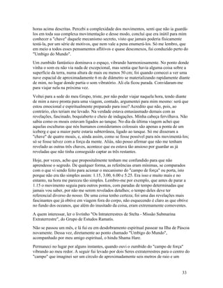 horas acima descritas. Percebi a complexidade dos movimentos, senti que não ia guardá-
los em toda sua complexa movimentação e desse modo, concluí que era inútil para mim
conhecer a "chave" daquele mecanismo secreto, visto que jamais poderia fisicamente
testá-la, por um série de motivos, que nem vale a pena enumerá-los. Só me lembro, que
em meio a todos esses pensamentos aflitivos e quase desconexos, fui conduzido perto do
"Umbigo do Mundo".
Um zumbido fantástico dominava o espaço, vibrando harmoniosamente. No ponto donde
vinha o som eu não via nada de excepcional, mas sentia que havia alguma coisa sobre a
superfície da terra, numa altura de mais ou menos 50 cm; foi quando comecei a ver uma
nave espacial de aproximadamente 6 m de diâmetro se materializando rapidamente diante
de mim, no lugar donde partia o som vibratório. Ali ela ficou parada. Convidaram-me
para viajar nela na próxima vez.
Voltei para a sede do meu Grupo, triste, por não poder viajar naquela hora, tendo diante
de mim a nave pronta para uma viagem, contudo, argumentei para mim mesmo: será que
estou emocional e espiritualmente preparado para isso? Acredito que não, pois, ao
contrário, eles teriam me levado. Na verdade estava entusiasmado demais com as
revelações, fascinado, boquiaberto e cheio de indagações. Minha cabeça fervilhava. Não
sabia como os moais estavam ligados ao tanque. No dia da última viagem achei que
aquelas esculturas que nós humanos consideramos colossais são apenas a ponta de um
iceberg e que a maior parte estaria subterrânea, ligado ao tanque. Só me disseram a
"chave" de quatro moais, e, ainda assim, como se fosse possível para nós movimentá-los;
só se fosse talvez com a força da mente. Aliás, não posso afirmar que não me tenham
revelado as outras três chaves, acontece que eu estava tão ansioso por guardar as já
reveladas que não tinha conseguido captar as três restantes.
Hoje, por vezes, acho que propositalmente tenham me confundido para que não
aprendesse o segredo. De qualquer forma, as referências eram mínimas, se comparados
com o que vi sendo feito para acionar o mecanismo do "campo de força" ou porta, isto
porque não era tão simples assim: 1.15, 3.00, 6.00 e 5.25. Era isso e muito mais e no
entanto, na hora me pareceu tão simples. Lembro-me por exemplo, que antes de parar a
1.15 o movimento seguia para outros pontos, com paradas de tempo determinadas que
jamais vou saber, por não me serem revelados detalhes; o tempo deles deve ter
referencial diverso do nosso. De uma coisa tenho certeza; foi uma das revelações mais
fascinantes que já obtive em viagem fora do corpo, não esquecendo é claro as que obtive
no fundo dos oceanos, que além do inusitado da coisa, eram extremamente comoventes.
A quem interessar, ler o livrinho "Os Intraterrestres de Stelta - Missão Submarina
Extraterrestre", do Grupo de Estudos Ramatis.
Não se passou um mês, e lá fui eu em desdobramento espiritual passear na Ilha de Páscoa
novamente. Dessa vez, diretamente ao ponto chamado "Umbigo do Mundo",
acompanhado por meu amigo espiritual, o hindu Shama Hare.
Permaneci no lugar por alguns instantes, quando ouvi o zumbido do "campo de força"
vibrando ao meu redor. A seguir fui levado por dois Seres extraterrestres para o centro do
"campo" que imaginei ser um círculo de aproximadamente seis metros de raio e um


                                                                                     33
 