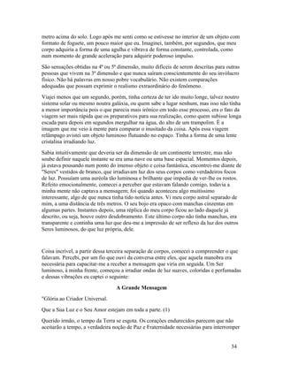 metro acima do solo. Logo após me senti como se estivesse no interior de um objeto com
formato de foguete, um pouco maior que eu. Imaginei, também, por segundos, que meu
corpo adquiria a forma de uma agulha e vibrava de forma constante, controlada, como
num momento de grande aceleração para adquirir poderoso impulso.
São sensações obtidas na 4ª ou 5ª dimensão, muito difíceis de serem descritas para outras
pessoas que vivem na 3ª dimensão e que nunca saíram conscientemente do seu invólucro
físico. Não há palavras em nosso pobre vocabulário. Não existem comparações
adequadas que possam exprimir o realismo extraordinário do fenômeno.
Viajei menos que um segundo, porém, tinha certeza de ter ido muito longe, talvez noutro
sistema solar ou mesmo noutra galáxia, ou quem sabe a lugar nenhum, mas isso não tinha
a menor importância pois o que parecia mais irônico em todo esse processo, era o fato da
viagem ser mais rápida que os preparativos para sua realização, como quem subisse longa
escada para depois em segundos mergulhar na água, do alto de um trampolim. É a
imagem que me veio à mente para comparar o inusitado da coisa. Após essa viagem
relâmpago avistei um objeto luminoso flutuando no espaço. Tinha a forma de uma lente
cristalina irradiando luz.
Sabia intuitivamente que deveria ser da dimensão de um continente terrestre, mas não
soube definir naquele instante se era uma nave ou uma base espacial. Momentos depois,
já estava pousando num ponto do imenso objeto e coisa fantástica, encontrei-me diante de
"Seres" vestidos de branco, que irradiavam luz dos seus corpos como verdadeiros focos
de luz. Possuíam uma auréola tão luminosa e brilhante que impedia de ver-lhe os rostos.
Refeito emocionalmente, comecei a perceber que estavam falando comigo, todavia a
minha mente não captava a mensagem; foi quando aconteceu algo muitíssimo
interessante, algo de que nunca tinha tido notícia antes. Vi meu corpo astral separado de
mim, a uma distância de três metros. O seu bojo era opaco com manchas cinzentas em
algumas partes. Instantes depois, uma réplica do meu corpo ficou ao lado daquele já
descrito, ou seja, houve outro desdobramento. Este último corpo não tinha manchas, era
transparente e continha uma luz que deu-me a impressão de ser reflexo da luz dos outros
Seres luminosos, do que luz própria, dele.


Coisa incrível, a partir dessa terceira separação de corpos, comecei a compreender o que
falavam. Percebi, por um fio que ouvi da conversa entre eles, que aquela manobra era
necessária para capacitar-me a receber a mensagem que viria em seguida. Um Ser
luminoso, à minha frente, começou a irradiar ondas de luz suaves, coloridas e perfumadas
e dessas vibrações eu captei o seguinte:
                                 A Grande Mensagem
"Glória ao Criador Universal.
Que a Sua Luz e o Seu Amor estejam em toda a parte. (1)
Querido irmão, o tempo da Terra se esgota. Os corações endurecidos parecem que não
aceitarão a tempo, a verdadeira noção de Paz e Fraternidade necessárias para interromper


                                                                                     34
 