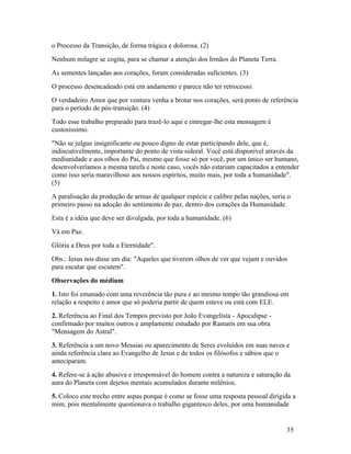 o Processo da Transição, de forma trágica e dolorosa. (2)
Nenhum milagre se cogita, para se chamar a atenção dos Irmãos do Planeta Terra.
As sementes lançadas aos corações, foram consideradas suficientes. (3)
O processo desencadeado está em andamento e parece não ter retrocesso.
O verdadeiro Amor que por ventura venha a brotar nos corações, será ponto de referência
para o período de pós-transição. (4)
Todo esse trabalho preparado para trazê-lo aqui e entregar-lhe esta mensagem é
custosíssimo.
"Não se julgue insignificante ou pouco digno de estar participando dele, que é,
indiscutivelmente, importante do ponto de vista sideral. Você está disponível através da
mediunidade e aos olhos do Pai, mesmo que fosse só por você, por um único ser humano,
desenvolveríamos a mesma tarefa e neste caso, vocês não estariam capacitados a entender
como isso seria maravilhoso aos nossos espíritos, muito mais, por toda a humanidade".
(5)
A paralisação da produção de armas de qualquer espécie e calibre pelas nações, seria o
primeiro passo na adoção do sentimento de paz, dentro dos corações da Humanidade.
Esta é a idéia que deve ser divulgada, por toda a humanidade. (6)
Vá em Paz.
Glória a Deus por toda a Eternidade".
Obs.: Jesus nos disse um dia: "Aqueles que tiverem olhos de ver que vejam e ouvidos
para escutar que escutem".
Observações do médium
1. Isto foi emanado com uma reverência tão pura e ao mesmo tempo tão grandiosa em
relação a respeito e amor que só poderia partir de quem esteve ou está com ELE.
2. Referência ao Final dos Tempos previsto por João Evangelista - Apocalipse -
confirmado por muitos outros e amplamente estudado por Ramatis em sua obra
"Mensagem do Astral".
3. Referência a um novo Messias ou aparecimento de Seres evoluídos em suas naves e
ainda referência clara ao Evangelho de Jesus e de todos os filósofos e sábios que o
anteciparam.
4. Refere-se à ação abusiva e irresponsável do homem contra a natureza e saturação da
aura do Planeta com dejetos mentais acumulados durante milênios.
5. Coloco este trecho entre aspas porque é como se fosse uma resposta pessoal dirigida a
mim, pois mentalmente questionava o trabalho gigantesco deles, por uma humanidade


                                                                                    35
 