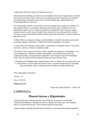viajado além de Páscoa, dentro do duplo de um moá.
Informaram-me também, que neste dia eu não poderia fazer outra viagem como a anterior
por motivos de ordem física; o prazo de uma semana era muito curto para me submeter
novamente àquela operação e que o povo visitado naquele dia, também pertence à
Fraternidade Branca Universal.
Fui então sendo invadido no momento, por uma sensação de que aquela era a última vez
que voltara à Páscoa, e no entanto, sentia que havia tanta coisa a esclarecer. Foi um
pensamento rápido, não tive tempo de questionar mentalmente com o guia da viagem
porque comecei a sentir um sono muito forte, irresistível, mas sabia que não ia dormir,
era como se quisessem quebrar minha resistência para não questionar e prestar atenção ao
que havia de vir.
A Ilha de Páscoa começou a emergir, transformando-se na parte mais alta de um grande
Continente ligado à Antártida. A América do Sul havia perdido a sua forma.
A visão deste Novo Mundo era fascinante. A atmosfera era brilhante de luz, o céu de um
azul novo, como se a natureza respirasse saúde.
Um número muito pequeno de sobreviventes, disperso em pequenas comunidades, vivia
como camponeses e pastores, levando vida simples, mas baseada num sistema de
cooperação perfeito, numa harmonia inspirada no mais elevado senso de Fraternidade.
Essas eram as matrizes da Nova Raça do futuro em nosso Planeta Terra.
A sonolência foi desaparecendo vagarosamente como se voltasse de um sonho muito real
 e, nesse ínterim, eu fui trazido de volta ao Centro, com uma sensação de ter encerrado
       mais um capítulo sobre revelações preciosas dadas por Irmãos Superiores.


Série: Mensagens da Semana
Número: 75
Data: 27/12/99
Pétalas de Luz!
                                                Grupo de Estudos Ramatis - Vitória, ES

CAPÍTULO 4
                   Planeta Intruso x Higienizador
Antes de falarmos no planeta intruso, vamos lembrar um pouco de um episódio
acontecido há milhares e milhares de anos em Capela, um mundo que viveu naquela
época os acontecimentos que a Terra está passando nos dias atuais.
Capela, também chamado de Cabra pelos terrícolas, é uma estrela de primeira grandeza


                                                                                   37
 