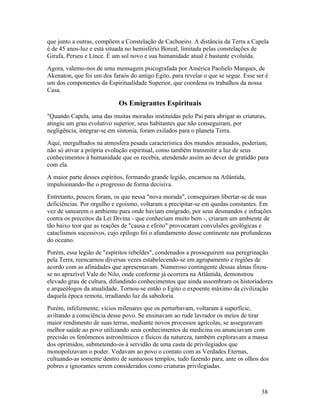 que junto a outras, compõem a Constelação de Cachoeiro. A distância da Terra a Capela
é de 45 anos-luz e está situada no hemisfério Boreal, limitada pelas constelações de
Girafa, Perseu e Lince. É um sol novo e sua humanidade atual é bastante evoluída.
Agora, valemo-nos de uma mensagem psicografada por América Paolielo Marques, de
Akenaton, que foi um dos faraós do antigo Egito, para revelar o que se segue. Esse ser é
um dos componentes da Espiritualidade Superior, que coordena os trabalhos da nossa
Casa.

                            Os Emigrantes Espirituais
"Quando Capela, uma das muitas moradas instituídas pelo Pai para abrigar as criaturas,
atingiu um grau evolutivo superior, seus habitantes que não conseguiram, por
negligência, integrar-se em sintonia, foram exilados para o planeta Terra.
Aqui, mergulhados na atmosfera pesada característica dos mundos atrasados, poderiam,
não só ativar a própria evolução espiritual, como também transmitir a luz de seus
conhecimentos à humanidade que os recebia, atendendo assim ao dever de gratidão para
com ela.
A maior parte desses espíritos, formando grande legião, encarnou na Atlântida,
impulsionando-lhe o progresso de forma decisiva.
Entretanto, poucos foram, os que nessa "nova morada", conseguiram libertar-se de suas
deficiências. Por orgulho e egoísmo, voltaram a precipitar-se em quedas constantes. Em
vez de sanearem o ambiente para onde haviam emigrado, por seus desmandos e infrações
contra os preceitos da Lei Divina - que conheciam muito bem -, criaram um ambiente de
tão baixo teor que as reações de "causa e efeito" provocaram convulsões geológicas e
cataclismos sucessivos, cujo epílogo foi o afundamento desse continente nas profundezas
do oceano.
Porém, essa legião de "espíritos rebeldes", condenados a prosseguirem sua peregrinação
pela Terra, reencarnou diversas vezes estabelecendo-se em agrupamento e regiões de
acordo com as afinidades que apresentavam. Numeroso contingente dessas almas fixou-
se no aprazível Vale do Nilo, onde conforme já ocorrera na Atlântida, demonstrou
elevado grau de cultura, difundindo conhecimentos que ainda assombram os historiadores
e arqueólogos da atualidade. Tornou-se então o Egito o expoente máximo da civilização
daquela época remota, irradiando luz da sabedoria.
Porém, infelizmente, vícios milenares que os perturbavam, voltaram à superfície,
aviltando a consciência desse povo. Se ensinavam ao rude lavrador os meios de tirar
maior rendimento de suas terras, mediante novos processos agrícolas, se asseguravam
melhor saúde ao povo utilizando seus conhecimentos de medicina ou anunciavam com
precisão os fenômenos astronômicos e físicos da natureza, também exploravam a massa
dos oprimidos, submetendo-os à servidão de uma casta de privilegiados que
monopolizavam o poder. Vedavam ao povo o contato com as Verdades Eternas,
cultuando-as somente dentro de suntuosos templos, tudo fazendo para, ante os olhos dos
pobres e ignorantes serem considerados como criaturas privilegiadas.



                                                                                     38
 