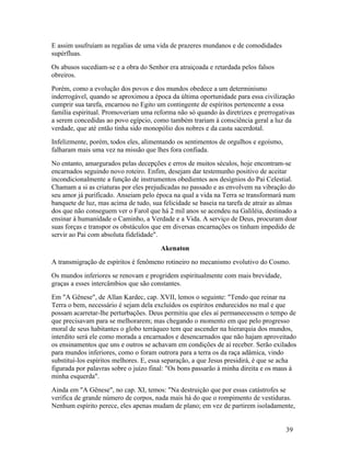 E assim usufruíam as regalias de uma vida de prazeres mundanos e de comodidades
supérfluas.
Os abusos sucediam-se e a obra do Senhor era atraiçoada e retardada pelos falsos
obreiros.
Porém, como a evolução dos povos e dos mundos obedece a um determinismo
inderrogável, quando se aproximou a época da última oportunidade para essa civilização
cumprir sua tarefa, encarnou no Egito um contingente de espíritos pertencente a essa
família espiritual. Promoveriam uma reforma não só quando às diretrizes e prerrogativas
a serem concedidas ao povo egípcio, como também trariam à consciência geral a luz da
verdade, que até então tinha sido monopólio dos nobres e da casta sacerdotal.
Infelizmente, porém, todos eles, alimentando os sentimentos de orgulhos e egoísmo,
falharam mais uma vez na missão que lhes fora confiada.
No entanto, amargurados pelas decepções e erros de muitos séculos, hoje encontram-se
encarnados seguindo novo roteiro. Enfim, desejam dar testemunho positivo de aceitar
incondicionalmente a função de instrumentos obedientes aos desígnios do Pai Celestial.
Chamam a si as criaturas por eles prejudicadas no passado e as envolvem na vibração do
seu amor já purificado. Anseiam pelo época na qual a vida na Terra se transformará num
banquete de luz, mas acima de tudo, sua felicidade se baseia na tarefa de atrair as almas
dos que não conseguem ver o Farol que há 2 mil anos se acendeu na Galiléia, destinado a
ensinar à humanidade o Caminho, a Verdade e a Vida. A serviço de Deus, procuram doar
suas forças e transpor os obstáculos que em diversas encarnações os tinham impedido de
servir ao Pai com absoluta fidelidade".
                                       Akenaton
A transmigração de espíritos é fenômeno rotineiro no mecanismo evolutivo do Cosmo.
Os mundos inferiores se renovam e progridem espiritualmente com mais brevidade,
graças a esses intercâmbios que são constantes.
Em "A Gênese", de Allan Kardec, cap. XVII, lemos o seguinte: "Tendo que reinar na
Terra o bem, necessário é sejam dela excluídos os espíritos endurecidos no mal e que
possam acarretar-lhe perturbações. Deus permitiu que eles aí permanecessem o tempo de
que precisavam para se melhorarem; mas chegando o momento em que pelo progresso
moral de seus habitantes o globo terráqueo tem que ascender na hierarquia dos mundos,
interdito será ele como morada a encarnados e desencarnados que não hajam aproveitado
os ensinamentos que uns e outros se achavam em condições de aí receber. Serão exilados
para mundos inferiores, como o foram outrora para a terra os da raça adâmica, vindo
substituí-los espíritos melhores. E, essa separação, a que Jesus presidirá, é que se acha
figurada por palavras sobre o juízo final: "Os bons passarão à minha direita e os maus à
minha esquerda".
Ainda em "A Gênese", no cap. XI, temos: "Na destruição que por essas catástrofes se
verifica de grande número de corpos, nada mais há do que o rompimento de vestiduras.
Nenhum espírito perece, eles apenas mudam de plano; em vez de partirem isoladamente,


                                                                                     39
 