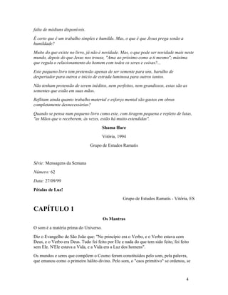 falta de médiuns disponíveis.
É certo que é um trabalho simples e humilde. Mas, o que é que Jesus prega senão a
humildade?
Muito do que existe no livro, já não é novidade. Mas, o que pode ser novidade mais neste
mundo, depois do que Jesus nos trouxe, "Ama ao próximo como a ti mesmo"; máxima
que regula o relacionamento do homem com todos os seres e coisas?...
Este pequeno livro tem pretensão apenas de ser semente para uns, barulho de
despertador para outros e início de estrada luminosa para outros tantos.
Não tenham pretensão de serem inéditos, nem perfeitos, nem grandiosos, estas são as
sementes que estão em suas mãos.
Reflitam ainda quanto trabalho material e esforço mental são gastos em obras
completamente desnecessárias?
Quando se pensa num pequeno livro como este, com tiragem pequena e repleto de lutas,
"as Mãos que o receberem, às vezes, estão há muito estendidas".
                                       Shama Hare
                                       Vitória, 1994
                                Grupo de Estudos Ramatis


Série: Mensagens da Semana
Número: 62
Data: 27/09/99
Pétalas de Luz!
                                                  Grupo de Estudos Ramatis - Vitória, ES

CAPÍTULO 1
                                       Os Mantras
O som é a matéria prima do Universo.
Diz o Evangelho de São João que: "No princípio era o Verbo, e o Verbo estava com
Deus, e o Verbo era Deus. Tudo foi feito por Ele e nada do que tem sido feito, foi feito
sem Ele. N'Ele estava a Vida, e a Vida era a Luz dos homens".
Os mundos e seres que compõem o Cosmo foram constituídos pelo som, pela palavra,
que emanou como o primeiro hálito divino. Pelo som, o "caos primitivo" se ordenou, se



                                                                                      4
 