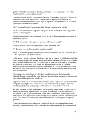 partem em bandos. Essa a única diferença, visto que, ou por uma causa ou por outra,
fatalmente têm de partir, cedo ou tarde".
Ainda no mesmo capítulo, encontramos: "Há pois, emigrações e imigrações coletivas de
um mundo para outro, donde resulta a introdução, na população de um deles, de
elementos inteiramente novos. Novas raças de espíritos, vindo misturar-se às existentes,
constituem novas raças de homens".
No "Livro dos Espíritos", também de Allan Kardec, encontra-se no cap. IV:
P - A cada nova existência corporal a alma passa de um mundo para outro, ou pode ter
muitas no mesmo globo?
R - Pode viver muitas vezes no mesmo globo, se não se adiantou bastante para passar a
um mundo superior.
P - Podemos voltar a este, depois de termos vivido noutros mundos?
R - Sem dúvida. É possível que já tenhais vivido algures na Terra.
P - Tornar a viver na Terra constitui uma necessidade?
R - Não, mas se não progredistes podereis ir para outro mundo que não valha mais que a
Terra e que talvez seja pior do que ela".
A Terra está vivendo os últimos dias de um ciclo que se encerra. A seleção espiritual já é
uma constante desde o início deste século, acelerando-se dos anos 50 para cá. As ovelhas
estão sendo separadas dos lobos e o Astro-Exílio se aproxima da Terra com a finalidade
de higienizar o ambiente e atrair para o seu bojo etéreo-astral todos os espíritos
desencarnados que se sintonizam com sua baixa vibração e os que ainda estão na crosta
encarnados, mas já assinalados pela efervescência do magnetismo nocivo e sintonizado
com o astro intruso.
Esse planeta que será o lugar de exílio dum grande contingente da humanidade, é
chamado Intruso porque não faz parte do nosso sistema solar e realmente se intromete no
movimento da Terra com sua influência.
Higienizador devido ao seu magnetismo primitivo, denso e agressivo. Ele se assemelha a
um poderoso imã planetário absorvendo da atmosfera terrestre as energias deletérias;
finalmente, de planeta Exílio porque acolherá em seu seio os exilados da Terra.
Os seres humanos atraídos para sua aura são os egoístas, os perversos, os hipócritas, os
cruéis, os desonestos, os orgulhosos, os tiranos, os feiticeiros, os avaros, os cínicos e
luxuriosos; os que exploram, tiranizam, escravizam e corrompem, e os desregrados de
toda espécie. Não importa que sejam líderes políticos, sábios, cientistas, chefes religiosos
e etc, a sua marca ou selo bestial já está identificado com o teor magnético do planeta
primitivo.
Toda essa leva de espíritos irá povoar o mundo de acordo com seu estado evolutivo
espiritual, encontrando ali o cenário adequado aos seus despotismos, desregramentos de


                                                                                       40
 