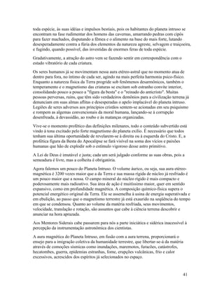 toda espécie, às suas idéias e impulsos bestiais, pois os habitantes do planeta intruso se
encontram na fase rudimentar dos homens das cavernas, amarrando pedras com cipós
para fazer machados, disputando a fêmea e o alimento na base do mais forte, lutando
desesperadamente contra a fúria dos elementos da natureza agreste, selvagem e traiçoeira,
e fugindo, quando possível, das investidas de enormes feras de toda espécie.
Gradativamente, a atração do astro vem se fazendo sentir em correspondência com o
estado vibratório de cada criatura.
Os seres humanos já se movimentam nessa aura etéreo-astral que no momento atua de
dentro para fora, no íntimo de cada ser, agindo na mais perfeita harmonia psico-físico.
Enquanto a natureza física da Terra progride sob fenômenos desarmônicos, também o
temperamento e o magnetismo das criaturas se excitam sob estranho convite interior,
consolidando pouco a pouco a "figura da besta" e o "reinado do anticristo". Muitas
pessoas perversas, ruins, que têm sido verdadeiros demônios para a civilização terrena já
denunciam em suas almas aflitas e desesperadas o apelo implacável do planeta intruso.
Legiões de seres adversos aos princípios cristãos sentem-se acionadas em seu psiquismo
e rompem as algemas convencionais da moral humana, lançando-se à corrupção
desenfreada, à devassidão, ao roubo e às matanças organizadas.
Vive-se o momento profético das definições milenares, todo o conteúdo subvertido está
vindo à tona excitado pelo forte magnetismo do planeta exílio. É necessário que todos
tenham sua última oportunidade de revelarem-se à direita ou à esquerda do Cristo. E, a
profética figura da Besta do Apocalipse se fará visível na soma dos vícios e paixões
humanas que hão de explodir sob o estímulo vigoroso desse astro primitivo.
A Lei de Deus é imutável e justa; cada um será julgado conforme as suas obras, pois a
semeadura é livre, mas a colheita é obrigatória.
Agora falemos um pouco do Planeta Intruso. O volume áurico, ou seja, sua aura etéreo-
magnética é 3200 vezes maior que a da Terra e sua massa rígida de núcleo já resfriado é
um pouco maior que a nossa. O campo mineral do núcleo rígido é mais compacto e
poderosamente mais radioativo. Sua área de ação é muitíssimo maior, quer em sentido
expansivo, como em profundidade magnética. A composição químico-física supera o
potencial energético original da Terra. Ele se assemelha à usina de energia superativada e
em ebulição, ao passo que o magnetismo terrestre já está exaurido na seqüência do tempo
em que se condensou. Quanto ao volume da matéria resfriada, seus movimentos,
velocidade, translação e rotação, são assuntos que cabe à ciência terrena descobrir e
anunciar na hora aprazada.
Aos Mentores Siderais cabe passarem para nós a parte iniciática e sidérica inacessível à
percepção da instrumentação astronômica dos cientistas.
A aura magnética do Planeta Intruso, em fusão com a aura terrena, proporcionará o
ensejo para a imigração coletiva da humanidade terrestre, que libertar-se-á da matéria
através de comoções sísmicas como inundações, maremotos, furacões, catástrofes,
hecatombes, guerra, epidemias estranhas, fome, erupções vulcânicas, frio e calor
excessivos, acrescidos dos espíritos já selecionados no espaço.



                                                                                     41
 