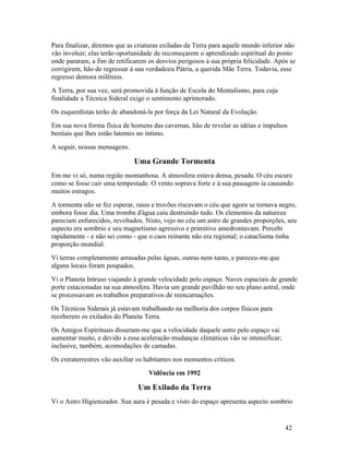 Para finalizar, diremos que as criaturas exiladas da Terra para aquele mundo inferior não
vão involuir; elas terão oportunidade de recomeçarem o aprendizado espiritual do ponto
onde pararam, a fim de retificarem os desvios perigosos à sua própria felicidade. Após se
corrigirem, hão de regressar à sua verdadeira Pátria, a querida Mãe Terra. Todavia, esse
regresso demora milênios.
A Terra, por sua vez, será promovida à função de Escola do Mentalismo, para cuja
finalidade a Técnica Sideral exige o sentimento aprimorado.
Os esquerdistas terão de abandoná-la por força da Lei Natural da Evolução.
Em sua nova forma física de homens das cavernas, hão de revelar as idéias e impulsos
bestiais que lhes estão latentes no íntimo.
A seguir, nossas mensagens.

                              Uma Grande Tormenta
Em me vi só, numa região montanhosa. A atmosfera estava densa, pesada. O céu escuro
como se fosse cair uma tempestade. O vento soprava forte e à sua passagem ia causando
muitos estragos.
A tormenta não se fez esperar, raios e trovões riscavam o céu que agora se tornava negro,
embora fosse dia. Uma tromba d'água caiu destruindo tudo. Os elementos da natureza
pareciam enfurecidos, revoltados. Nisto, vejo no céu um astro de grandes proporções, seu
aspecto era sombrio e seu magnetismo agressivo e primitivo amedrontavam. Percebi
rapidamente - e não sei como - que o caos reinante não era regional; o cataclisma tinha
proporção mundial.
Vi terras completamente arrasadas pelas águas, outras nem tanto, e pareceu-me que
alguns locais foram poupados.
Vi o Planeta Intruso viajando à grande velocidade pelo espaço. Naves espaciais de grande
porte estacionadas na sua atmosfera. Havia um grande pavilhão no seu plano astral, onde
se processavam os trabalhos preparativos de reencarnações.
Os Técnicos Siderais já estavam trabalhando na melhoria dos corpos físicos para
receberem os exilados do Planeta Terra.
Os Amigos Espirituais disseram-me que a velocidade daquele astro pelo espaço vai
aumentar muito, e devido a essa aceleração mudanças climáticas vão se intensificar;
inclusive, também, acomodações de camadas.
Os extraterrestres vão auxiliar os habitantes nos momentos críticos.
                                   Vidência em 1992

                               Um Exilado da Terra
Vi o Astro Higienizador. Sua aura é pesada e visto do espaço apresenta aspecto sombrio


                                                                                      42
 