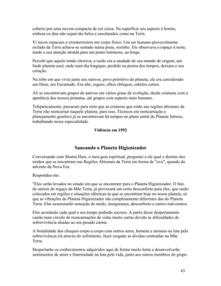 coberto por uma nuvem compacta de cor cinza. Na superfície seu aspecto é bonito,
embora os dias não sejam tão belos e ensolarados como na Terra.
Vi naves espaciais e extraterrestres em corpo físico. Um ser humano provavelmente
exilado da Terra achava-se sentado numa praia, sozinho. Ele observava o espaço à noite,
tendo a sua atenção atraída para um ponto luminoso, ao longe.
Percebi que aquele irmão chorava; a razão era a saudade do seu mundo de origem, um
lindo planeta azul, onde num dia longíquo, perdido na poeira dos tempos, deixara o seu
coração.
Na tribo em que vivia junto aos nativos, povo primitivo do planeta, ele era considerado
um Deus, um Encantado. Era alto, esguio, olhos oblíquos, cabelos curtos.
Ali se encontravam grupos de nativos em vários graus de evolução, desde criaturas com a
aparência dos nossos primatas, até grupos com aspecto mais humano.
Telepaticamente, passaram para mim que as criaturas que estão nas regiões abismais da
Terra irão reencarnar naquele planeta; para isso, Técnicos em reencarnação e
planejamento genético já se encontravam há tempos no plano astral do Planeta Intruso,
trabalhando nessa especialidade.
                                   Vidência em 1992



                        Saneando o Planeta Higienizador
Conversando com Shama Hare, o meu guia espiritual, perguntei a ele qual o destino dos
irmãos que se encontram nas Regiões Abismais da Terra em forma de "ovo", quando do
advento da Nova Era.
Respondeu-me:
"Eles serão levados no estado em que se encontram para o Planeta Higienizador. O fato
de saírem do regaço da Mãe Terra, já provocará um certo desconforto para eles, que serão
colocados em regiões e situações idênticas às que se encontram hoje no nosso planeta, só
que as vibrações do Planeta Higienizador são completamente diferentes das do Planeta
Terra. Elas ocasionarão sensação de medo, insegurança, desconforto e outros mal-estares.
Eles acordarão cada qual a seu tempo pedindo socorro. A partir desse despertamento
cairão num círculo de reencarnações de vidas muito curtas devido às dificuldades de
sobrevivência aliadas ao seu pesado carma.
A brutalidade dos choques corpo a corpo com outros seres, homens e animais na luta pela
sobrevivência irá através do sofrimento, fazer resgatar as dívidas contraídas na Mãe
Terra.
Despertarão os conhecimentos adquiridos aqui de forma muito lenta e desenvolverão
sentimentos de amor e fraternidade na luta pela vida, junto aos outros membros do grupo.


                                                                                      43
 