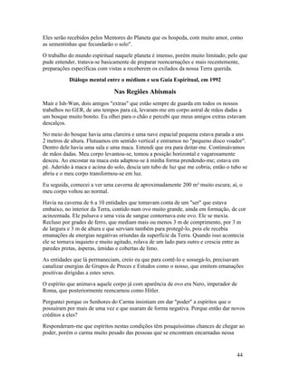 Eles serão recebidos pelos Mentores do Planeta que os hospeda, com muito amor, como
as sementinhas que fecundarão o solo".
O trabalho do mundo espiritual naquele planeta é imenso, porém muito limitado; pelo que
pude entender, tratava-se basicamente de preparar reencarnações e mais recentemente,
preparações específicas com vistas a receberem os exilados da nossa Terra querida.
           Diálogo mental entre o médium e seu Guia Espiritual, em 1992

                              Nas Regiões Abismais
Mair e Ish-Wan, dois amigos "extras" que estão sempre de guarda em todos os nossos
trabalhos no GER, de uns tempos para cá, levaram-me em corpo astral de mãos dadas a
um bosque muito bonito. Eu olhei para o chão e percebi que meus amigos extras estavam
descalços.
No meio do bosque havia uma clareira e uma nave espacial pequena estava parada a uns
2 metros de altura. Flutuamos em sentido vertical e entramos no "pequeno disco voador".
Dentro dele havia uma sala e uma maca. Entendi que era para deitar-me. Continuávamos
de mãos dadas. Meu corpo levantou-se, tomou a posição horizontal e vagarosamente
desceu. Ao encostar na maca esta adaptou-se à minha forma prendendo-me; estava em
pé. Aderido à maca e acima do solo, descia um tubo de luz que me cobria; então o tubo se
abriu e o meu corpo transformou-se em luz.
Eu seguida, comecei a ver uma caverna de aproximadamente 200 m² muito escura; aí, o
meu corpo voltou ao normal.
Havia na caverna de 6 a 10 entidades que tomavam conta de um "ser" que estava
embaixo, no interior da Terra, contido num ovo muito grande, ainda em formação, de cor
acinzentada. Ele pulsava e uma veia de sangue contornava este ovo. Ele se mexia.
Recluso por grades de ferro, que mediam mais ou menos 3 m de comprimento, por 3 m
de largura e 3 m de altura e que serviam também para protegê-lo, pois ele recebia
emanações de energias negativas oriundas da superfície da Terra. Quando isso acontecia
ele se tornava inquieto e muito agitado, rolava de um lado para outro e crescia entre as
paredes pretas, ásperas, úmidas e cobertas de limo.
As entidades que lá permaneciam, creio eu que para contê-lo e sossegá-lo, precisavam
canalizar energias de Grupos de Preces e Estudos como o nosso, que emitem emanações
positivas dirigidas a estes seres.
O espírito que animava aquele corpo já com aparência de ovo era Nero, imperador de
Roma, que posteriormente reencarnou como Hitler.
Perguntei porque os Senhores do Carma insistiam em dar "poder" a espíritos que o
possuíram por mais de uma vez e que usaram de forma negativa. Porque então dar novos
créditos a eles?
Responderam-me que espíritos nestas condições têm pouquíssimas chances de chegar ao
poder, porém o carma muito pesado das pessoas que se encontram encarnadas nessa


                                                                                    44
 