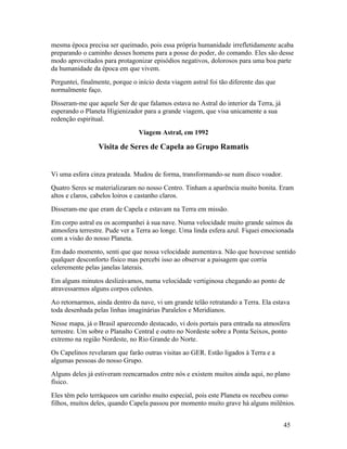 mesma época precisa ser queimado, pois essa própria humanidade irrefletidamente acaba
preparando o caminho desses homens para a posse do poder, do comando. Eles são desse
modo aproveitados para protagonizar episódios negativos, dolorosos para uma boa parte
da humanidade da época em que vivem.
Perguntei, finalmente, porque o início desta viagem astral foi tão diferente das que
normalmente faço.
Disseram-me que aquele Ser de que falamos estava no Astral do interior da Terra, já
esperando o Planeta Higienizador para a grande viagem, que visa unicamente a sua
redenção espiritual.
                                Viagem Astral, em 1992

                 Visita de Seres de Capela ao Grupo Ramatis


Vi uma esfera cinza prateada. Mudou de forma, transformando-se num disco voador.
Quatro Seres se materializaram no nosso Centro. Tinham a aparência muito bonita. Eram
altos e claros, cabelos loiros e castanho claros.
Disseram-me que eram de Capela e estavam na Terra em missão.
Em corpo astral eu os acompanhei à sua nave. Numa velocidade muito grande saímos da
atmosfera terrestre. Pude ver a Terra ao longe. Uma linda esfera azul. Fiquei emocionada
com a visão do nosso Planeta.
Em dado momento, senti que que nossa velocidade aumentava. Não que houvesse sentido
qualquer desconforto físico mas percebi isso ao observar a paisagem que corria
celeremente pelas janelas laterais.
Em alguns minutos deslizávamos, numa velocidade vertiginosa chegando ao ponto de
atravessarmos alguns corpos celestes.
Ao retornarmos, ainda dentro da nave, vi um grande telão retratando a Terra. Ela estava
toda desenhada pelas linhas imaginárias Paralelos e Meridianos.
Nesse mapa, já o Brasil aparecendo destacado, vi dois portais para entrada na atmosfera
terrestre. Um sobre o Planalto Central e outro no Nordeste sobre a Ponta Seixos, ponto
extremo na região Nordeste, no Rio Grande do Norte.
Os Capelinos revelaram que farão outras visitas ao GER. Estão ligados à Terra e a
algumas pessoas do nosso Grupo.
Alguns deles já estiveram reencarnados entre nós e existem muitos ainda aqui, no plano
físico.
Eles têm pelo terráqueos um carinho muito especial, pois este Planeta os recebeu como
filhos, muitos deles, quando Capela passou por momento muito grave há alguns milênios.


                                                                                       45
 