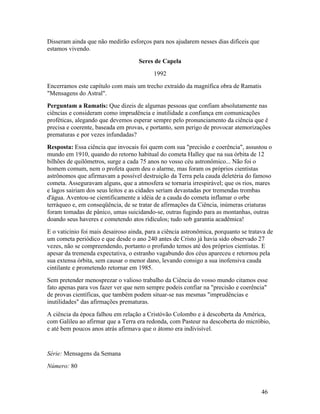Disseram ainda que não medirão esforços para nos ajudarem nesses dias difíceis que
estamos vivendo.
                                    Seres de Capela
                                          1992
Encerramos este capítulo com mais um trecho extraído da magnífica obra de Ramatis
"Mensagens do Astral".
Perguntam a Ramatis: Que dizeis de algumas pessoas que confiam absolutamente nas
ciências e consideram como imprudência e inutilidade a confiança em comunicações
proféticas, alegando que devemos esperar sempre pelo pronunciamento da ciência que é
precisa e coerente, baseada em provas, e portanto, sem perigo de provocar atemorizações
prematuras e por vezes infundadas?
Resposta: Essa ciência que invocais foi quem com sua "precisão e coerência", assustou o
mundo em 1910, quando do retorno habitual do cometa Halley que na sua órbita de 12
bilhões de quilômetros, surge a cada 75 anos no vosso céu astronômico... Não foi o
homem comum, nem o profeta quem deu o alarme, mas foram os próprios cientistas
astrônomos que afirmavam a possível destruição da Terra pela cauda deletéria do famoso
cometa. Asseguravam alguns, que a atmosfera se tornaria irrespirável; que os rios, mares
e lagos sairiam dos seus leitos e as cidades seriam devastadas por tremendas trombas
d'água. Aventou-se cientificamente a idéia de a cauda do cometa inflamar o orbe
terráqueo e, em conseqüência, de se tratar de afirmações da Ciência, inúmeras criaturas
foram tomadas de pânico, umas suicidando-se, outras fugindo para as montanhas, outras
doando seus haveres e cometendo atos ridículos; tudo sob garantia acadêmica!
E o vaticínio foi mais desairoso ainda, para a ciência astronômica, porquanto se tratava de
um cometa periódico e que desde o ano 240 antes de Cristo já havia sido observado 27
vezes, não se compreendendo, portanto o profundo temos até dos próprios cientistas. E
apesar da tremenda expectativa, o estranho vagabundo dos céus apareceu e retornou pela
sua extensa órbita, sem causar o menor dano, levando consigo a sua inofensiva cauda
cintilante e prometendo retornar em 1985.
Sem pretender menosprezar o valioso trabalho da Ciência do vosso mundo citamos esse
fato apenas para vos fazer ver que nem sempre podeis confiar na "precisão e coerência"
de provas científicas, que também podem situar-se nas mesmas "imprudências e
inutilidades" das afirmações prematuras.
A ciência da época falhou em relação a Cristóvão Colombo e à descoberta da América,
com Galileu ao afirmar que a Terra era redonda, com Pasteur na descoberta do micróbio,
e até bem poucos anos atrás afirmava que o átomo era indivisível.


Série: Mensagens da Semana
Número: 80



                                                                                      46
 