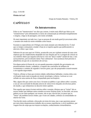 Data: 31/01/00
Pétalas de Luz!
                                                 Grupo de Estudos Ramatis - Vitória, ES

CAPÍTULO 5
                              Os Intraterrestres
Falar-se em "intraterrestres" nos dias que correm, é muito mais difícil que falar-se em
"extraterrestres" pois ultimamente os meios de comunicação já enfrentam tranqüilamente
o enigma, e diga-se de passagem, com muita seriedade.
Os mais importante em tudo isso, é que as pessoas de um modo geral já conversam sobre
o assunto sem medo de serem rotuladas como loucas.
Escutam os especialistas em Ufologia com muita atenção sem ridicularizá-los. É sinal
que os tempos começaram a mudar e hoje já se respeita aqueles que publicamente se
atrevem a falar o que viram.
Sabemos de um caso aqui em Vitória, acontecido com um vigilante noturno de uma certa
empresa que foi simplesmente despedido de suas funções por ter a coragem de colocar no
seu relatório diário que naquela noite havia visto um "disco voador" saindo do mar, e nós
acrescentarmos, provavelmente duma "base submarina". Isso aconteceu bem próximo à
plataforma em que ele se encontrava de serviço.
Em alguns países já fazem de vez em quando passeatas exigindo dos governantes um
pronunciamento sensato, verdadeiro, a respeito das conclusões de milhares de
avistamentos e contatos de segundo e terceiro graus, que são pesquisados exaustivamente
e em seguida engavetados.
Todavia, afirmar-se hoje que existem cidades subterrâneas habitadas e muitas delas com
civilização muito mais avançada em moral, tecnologia e ciência, é arriscar-se a ser
enfiado em uma camisa de força e despachado para um hospício.
Mas, alguns têm que correr esse risco e levarem ao público o que sabem sobre o assunto,
e isso já vem ocorrendo há décadas através de vários livros lançados em diversas partes
do mundo, e que relataremos no decorrer deste capítulo.
Para aqueles que nunca tiveram notícias sobre o assunto, diremos que os "extras" são os
nossos irmãos que habitam outros mundos no nosso Sistema Solar, ou fora dele, em nossa
galáxia ou em outra qualquer; em resumo, são os que vêm de fora, ao passo que os
"intras" são também nossos irmãos, que vivem em cidades, colônias ou comunidades no
interior da Terra.
Tem havido muita confusão e discussão em torno do tema, mas o que queremos passar
por meio deste despretensioso trabalho são as nossas experiências, a nível mediúnico, por
viagem fora do corpo que nos trazem revelações, conhecimentos extraordinários,


                                                                                    47
 