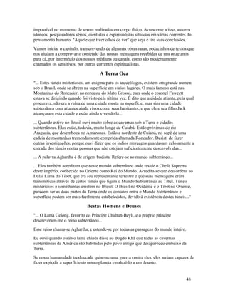 impossível no momento de serem realizadas em corpo físico. Acrescente a isso, autores
idôneos, pesquisadores sérios, cientistas e espiritualistas situados em várias correntes do
pensamento humano. "Aquele que tiver olhos de ver" que veja e tire suas conclusões.
Vamos iniciar o capítulo, transcrevendo de algumas obras raras, pedacinhos de textos que
nos ajudam a comprovar o conteúdo das nossas mensagens recebidas de uns onze anos
para cá, por intermédio dos nossos médiuns ou canais, como são modernamente
chamados os sensitivos, por outras correntes espiritualistas.

                                      A Terra Oca
"... Estes túneis misteriosos, um enigma para os arqueólogos, existem em grande número
sob o Brasil, onde se abrem na superfície em vários lugares. O mais famoso está nas
Montanhas do Roncador, no nordeste do Mato Grosso, para onde o coronel Fawcett
estava se dirigindo quando foi visto pela última vez. É dito que a cidade atlante, pela qual
procurava, não era a ruína de uma cidade morta na superfície, mas sim uma cidade
subterrânea com atlantes ainda vivos como seus habitantes; e que ele e seu filho Jack
alcançaram esta cidade e estão ainda vivendo lá...
... Quando estive no Brasil ouvi muito sobre as cavernas sob a Terra e cidades
subterrâneas. Elas estão, todavia, muito longe de Cuiabá. Estão próximas do rio
Araguaia, que desemboca no Amazonas. Estão a nordeste de Cuiabá, no sopé de uma
cadeia de montanhas tremendamente comprida chamada Roncador. Desisti de fazer
outras investigações, porque ouvi dizer que os índios morcegos guardavam zelosamente a
entrada dos túneis contra pessoas que não estejam suficientemente desenvolvidas...
... A palavra Aghartha é de origem budista. Refere-se ao mundo subterrâneo...
... Eles também acreditam que neste mundo subterrâneo onde reside o Chefe Supremo
deste império, conhecido no Oriente como Rei do Mundo. Acredita-se que deu ordens ao
Dalai Lama do Tibet, que era seu representante terrestre e que suas mensagens eram
transmitidas através de certos túneis que ligam o Mundo Subterrâneo ao Tibet. Túneis
misteriosos e semelhantes existem no Brasil. O Brasil no Ocidente e o Tibet no Oriente,
parecem ser as duas partes da Terra onde os contatos entre o Mundo Subterrâneo e
superfície podem ser mais facilmente estabelecidos, devido à existência destes túneis..."

                              Bestas Homens e Deuses
"... O Lama Gelong, favorito do Príncipe Chultun-Beyli, e o próprio príncipe
descreveram-me o reino subterrâneo...
Esse reino chama-se Aghartha, e estende-se por todas as passagens do mundo inteiro.
Eu ouvi quando o sábio lama chinês disse ao Bogdo Khã que todas as cavernas
subterrâneas da América são habitadas pelo povo antigo que desapareceu embaixo da
Terra.
Se nossa humanidade tresloucada quisesse uma guerra contra eles, eles seriam capazes de
fazer explodir a superfície do nosso planeta e reduzí-lo a um deserto.


                                                                                        48
 