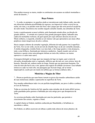 Eles podem ressecar os mares, mudar os continentes em oceanos ou reduzir montanhas a
areias do deserto..."

                                     Raça Futura
"... A corda, os grampos e os ganchos ainda se encontravam onde tinham caído, mas não
me ofereciam nenhuma possibilidade de regresso, era impossível voltar a cravá-los na
rocha, em cima, e as paredes eram tão lisas e tão a pique que não seria possível escalá-las
de outro modo. Encontrava-me sozinho naquele estranho mundo, nas entranhas da Terra.
Lenta e cautelosamente avancei solitário, pela iluminada estrada afora, na direção do
grande edifício... A estrada em si parecia uma grande passagem alpina, ladeando uma
cadeia de montanhas rochosas, da qual aquela por cujos abismos descera era um elo.
Muito embaixo, à esquerda, estendia-se um imenso vale que apresentava aos meus olhos
perplexos sinais inequívocos de arte e cultura.
Havia campos cobertos de estranha vegetação, diferente de toda quanta vira à superfície
da Terra. Em vez de verde, era de um tom de chumbo baço ou de um vermelho dourado...
À minha retaguarda, à minha frente e ao meu lado, e tão longe quanto a vista alcançava,
toda a cena brilhava, iluminada por inúmeros candeeiros. Aquele mundo sem sol era
luminoso e quente como uma paisagem italiana ao meio dia, embora o ar menos
opressivo e o calor mais suave.
Conseguia distingüir ao longe quer nas margens do lago ou regato, quer a meio de
elevações alcandoradas entre a vegetação, edifícios que deviam ser, com certeza, lares de
homens. Descobri até, embora muito ao longe, formas que me pareceram humanas. Por
cima de mim não havia céu e sim, apenas uma espécie de telhado cavernoso. Esse telhado
tornava-se cada vez mais alto, nas paisagens que ficavam longe, até se tornar
imperceptível, oculto por um manto de neblina que se formava debaixo dele..."

                            Mistérios e Magias do Tibet
"... Dizem as profecias que num futuro remoto os povos dos mundos subterrâneos sairão
de suas misteriosas cidades e aparecerão na superfície da Terra.
Nos mundos subterrâneos tudo vive em perfeita tranqüilidade, seu povo é sábio e conhece
as Leis da Natureza.
Todas as cavernas da América do Sul, aquelas cujas entradas são de muito difícil acesso,
estão guardadas pelos gnomos e habitadas por esse antigo povo que desapareceu da
Terra.
As cavernas profundas estão iluminadas por uma luz particular, que permite o
crescimento dos cereais, vegetais e frutas.
A capital chama-se Erdemi, também conhecida por Shamballah, e lá habitam os
sacerdotes e sábios.
Em Erdemi, os sábios escrevem em tábuas e pedra toda ciência do nosso planeta e de



                                                                                      49
 