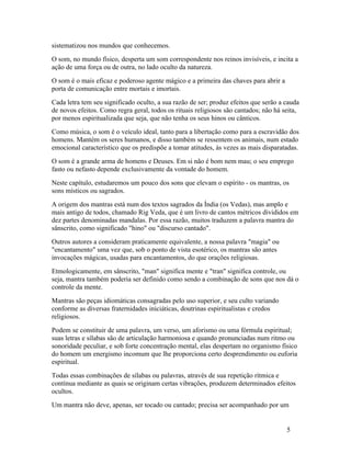 sistematizou nos mundos que conhecemos.
O som, no mundo físico, desperta um som correspondente nos reinos invisíveis, e incita a
ação de uma força ou de outra, no lado oculto da natureza.
O som é o mais eficaz e poderoso agente mágico e a primeira das chaves para abrir a
porta de comunicação entre mortais e imortais.
Cada letra tem seu significado oculto, a sua razão de ser; produz efeitos que serão a cauda
de novos efeitos. Como regra geral, todos os rituais religiosos são cantados; não há seita,
por menos espiritualizada que seja, que não tenha os seus hinos ou cânticos.
Como música, o som é o veículo ideal, tanto para a libertação como para a escravidão dos
homens. Mantém os seres humanos, e disso também se ressentem os animais, num estado
emocional característico que os predispõe a tomar atitudes, às vezes as mais disparatadas.
O som é a grande arma de homens e Deuses. Em si não é bom nem mau; o seu emprego
fasto ou nefasto depende exclusivamente da vontade do homem.
Neste capítulo, estudaremos um pouco dos sons que elevam o espírito - os mantras, os
sons místicos ou sagrados.
A origem dos mantras está num dos textos sagrados da Índia (os Vedas), mas amplo e
mais antigo de todos, chamado Rig Veda, que é um livro de cantos métricos divididos em
dez partes denominadas mandalas. Por essa razão, muitos traduzem a palavra mantra do
sânscrito, como significado "hino" ou "discurso cantado".
Outros autores a consideram praticamente equivalente, a nossa palavra "magia" ou
"encantamento" uma vez que, sob o ponto de vista esotérico, os mantras são antes
invocações mágicas, usadas para encantamentos, do que orações religiosas.
Etmologicamente, em sânscrito, "man" significa mente e "tran" significa controle, ou
seja, mantra também poderia ser definido como sendo a combinação de sons que nos dá o
controle da mente.
Mantras são peças idiomáticas consagradas pelo uso superior, e seu culto variando
conforme as diversas fraternidades iniciáticas, doutrinas espiritualistas e credos
religiosos.
Podem se constituir de uma palavra, um verso, um aforismo ou uma fórmula espiritual;
suas letras e sílabas são de articulação harmoniosa e quando pronunciadas num ritmo ou
sonoridade peculiar, e sob forte concentração mental, elas despertam no organismo físico
do homem um energismo incomum que lhe proporciona certo desprendimento ou euforia
espiritual.
Todas essas combinações de sílabas ou palavras, através de sua repetição rítmica e
contínua mediante as quais se originam certas vibrações, produzem determinados efeitos
ocultos.
Um mantra não deve, apenas, ser tocado ou cantado; precisa ser acompanhado por um


                                                                                      5
 