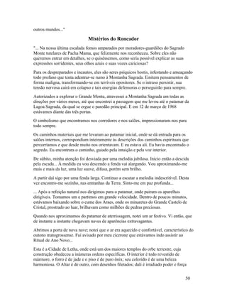 outros mundos..."

                              Mistérios do Roncador
"... Na nossa última escalada fomos amparados por moradores-guardiões do Sagrado
Monte tutelares de Pacha Mama, que felizmente nos reconheceu. Sobre eles não
queremos entrar em detalhes, se o quiséssemos, como seria possível explicar as suas
expressões sorridentes, seus olhos azuis e suas vozes cariciosas?
Para os despreparados e incautos, eles são seres psíquicos hostis, infestando e ameaçando
todo profano que tenta adentrar-se rumo à Montanha Sagrada. Emitem pensamentos de
forma maligna, transformando-se em terríveis opositores. Se o intruso persistir, sua
tensão nervosa cairá em colapso e tais energias defensoras o perseguirão para sempre.
Autorizados a explorar o Grande Monte, atravessei a Montanha Sagrada em todas as
direções por vários meses, até que encontrei a passagem que me levou até o patamar da
Lagoa Sagrada, da qual se ergue o paredão principal. E em 12 de março de 1968
estávamos diante das três portas.
O simbolismo que encontramos nos corredores e nos salões, impressionaram-nos para
todo sempre.
Os caminhos materiais que me levaram ao patamar inicial, onde se dá entrada para os
salões internos, correspondiam inteiramente às descrições dos caminhos espirituais que
percorríamos e que desde muito nos orientavam. E eu estava ali. Eu havia encontrado o
segredo. Eu encontrara o caminho, guiado pela intuição e pela voz interior.
De súbito, minha atenção foi desviada por uma melodia jubilosa. Inicio então a descida
pela escada... À medida eu vou descendo a fenda vai alargando. Vou aproximando-me
mais e mais da luz, uma luz suave, difusa, porém sem brilho.
A partir daí sigo por uma fenda larga. Continuo a escutar a melodia indescritível. Desta
vez encontro-me sozinho, nas entranhas da Terra. Sinto-me em paz profunda...
... Após a refeição natural nos dirigimos para o patamar, onde pairam os aparelhos
dirigíveis. Tomamos um e partimos em grande velocidade. Dentro de poucos minutos,
estávamos baixando sobre o cume dos Araes, onde os minaretes do Grande Castelo de
Cristal, prostrado ao luar, brilhavam como milhões de pedras preciosas.
Quando nos aproximamos do patamar de aterrissagem, notei um ar festivo. Vi então, que
de instante a instante chegavam naves de aparências extravagantes.
Abrimos a porta de nova nave; notei que o ar era aquecido e confortável, característico do
outono matogrossense. Fui avisado por meu cicerone que estávamos indo assistir ao
Ritual de Ano Novo...
Esta é a Cidade de Letha, onde está um dos maiores templos do orbe terrestre, cuja
construção obedeceu a inúmeras ordens específicas. O interior é todo revestido de
mármore, o forro é de jade e o piso é de puro ônix; seu colorido é de uma beleza
harmoniosa. O Altar é de outro, com desenhos filetados; dali é irradiado poder e força


                                                                                      50
 