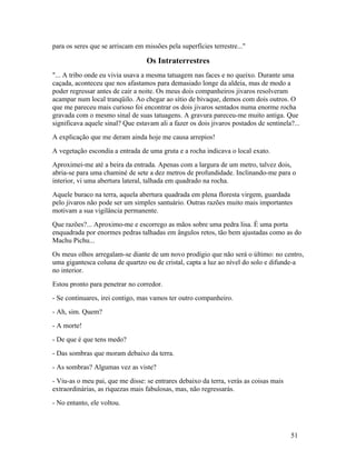 para os seres que se arriscam em missões pela superfícies terrestre..."

                                  Os Intraterrestres
"... A tribo onde eu vivia usava a mesma tatuagem nas faces e no queixo. Durante uma
caçada, aconteceu que nos afastamos para demasiado longe da aldeia, mas de modo a
poder regressar antes de cair a noite. Os meus dois companheiros jivaros resolveram
acampar num local tranqüilo. Ao chegar ao sítio de bivaque, demos com dois outros. O
que me pareceu mais curioso foi encontrar os dois jivaros sentados numa enorme rocha
gravada com o mesmo sinal de suas tatuagens. A gravura pareceu-me muito antiga. Que
significava aquele sinal? Que estavam ali a fazer os dois jivaros postados de sentinela?...
A explicação que me deram ainda hoje me causa arrepios!
A vegetação escondia a entrada de uma gruta e a rocha indicava o local exato.
Aproximei-me até a beira da entrada. Apenas com a largura de um metro, talvez dois,
abria-se para uma chaminé de sete a dez metros de profundidade. Inclinando-me para o
interior, vi uma abertura lateral, talhada em quadrado na rocha.
Aquele buraco na terra, aquela abertura quadrada em plena floresta virgem, guardada
pelo jivaros não pode ser um simples santuário. Outras razões muito mais importantes
motivam a sua vigilância permanente.
Que razões?... Aproximo-me e escorrego as mãos sobre uma pedra lisa. É uma porta
enquadrada por enormes pedras talhadas em ângulos retos, tão bem ajustadas como as do
Machu Pichu...
Os meus olhos arregalam-se diante de um novo prodígio que não será o último: no centro,
uma gigantesca coluna de quartzo ou de cristal, capta a luz ao nível do solo e difunde-a
no interior.
Estou pronto para penetrar no corredor.
- Se continuares, irei contigo, mas vamos ter outro companheiro.
- Ah, sim. Quem?
- A morte!
- De que é que tens medo?
- Das sombras que moram debaixo da terra.
- As sombras? Algumas vez as viste?
- Viu-as o meu pai, que me disse: se entrares debaixo da terra, verás as coisas mais
extraordinárias, as riquezas mais fabulosas, mas, não regressarás.
- No entanto, ele voltou.



                                                                                       51
 