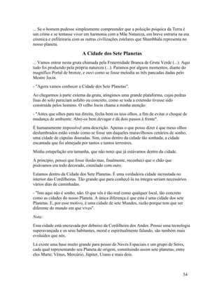 ... Se o homem pudesse simplesmente compreender que a poluição psíquica da Terra é
um crime e se tentasse viver em harmonia com a Mãe Natureza, em breve entraria na era
cósmica e enfileiraria com as outras civilizações estelares que Shambhala representa no
nosso planeta.

                            A Cidade dos Sete Planetas
... Vamos entrar nesta gruta chamada pela Fraternidade Branca de Gruta Verde (...). Aqui
tudo foi produzido pela própria natureza (...). Paramos por alguns momentos, diante do
magnífico Portal de bronze, e ouvi como se fosse melodia as três pancadas dadas pelo
Mestre Jocin.
- "Agora vamos conhecer a Cidade dos Sete Planetas".
Ao chegarmos à parte externa da gruta, atingimos uma grande plataforma, cujas pedras
lisas do solo pareciam asfalto ou concreto, como se toda a extensão tivesse sido
construída pelos homens. O velho Jocin chama a minha atenção:
- "Antes que olhes para tua direita, fecha bem os teus olhos, a fim de evitar o choque de
mudança de ambiente. Abre-os bem devagar e dá dois passos à frente".
É humanamente impossível uma descrição. Apenas o que posso dizer é que meus olhos
deslumbrados estão vendo como se fosse um daqueles maravilhosos cenários de sonho,
uma cidade de cúpulas douradas. Sim, estou dentro da cidade tão sonhada; a cidade
encantada que foi almejada por tantos e tantos terrestres.
Minha estupefação era tamanha, que não notei que já estávamos dentro da cidade.
A princípio, pensei que fosse ilusão mas, finalmente, reconheci que o chão que
pisávamos era todo decorado, cinzelado com ouro.
Estamos dentro da Cidade dos Sete Planetas. É uma verdadeira cidade incrustada no
interior das Cordilheiras. Tão grande que para conhecê-la na íntegra seriam necessários
vários dias de caminhadas.
- "Isto aqui não é sonho, não. O que vês é tão real como qualquer local, tão concreto
como as cidades do nosso Planeta. A única diferença é que esta é uma cidade dos sete
Planetas. E, por esse motivo, é uma cidade de sete Mundos, razão porque tem que ser
diferente do mundo em que vives".
Nota:
Essa cidade está encravada por debaixo da Cordilheira dos Andes. Possui uma tecnologia
superavançada e os seus habitantes, moral e espiritualmente falando, são também mais
evoluídos que nós.
Lá existe uma base muito grande para pouso de Naves Espaciais e um grupo de Seres,
cada qual representando seu Planeta de origem, constituindo assim sete planetas, entre
eles Marte, Vênus, Mercúrio, Júpiter, Urano e mais dois.



                                                                                      54
 