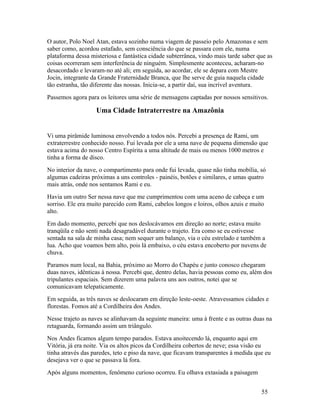O autor, Polo Noel Atan, estava sozinho numa viagem de passeio pelo Amazonas e sem
saber como, acordou estafado, sem consciência do que se passara com ele, numa
plataforma dessa misteriosa e fantástica cidade subterrânea, vindo mais tarde saber que as
coisas ocorreram sem interferência de ninguém. Simplesmente aconteceu, acharam-no
desacordado e levaram-no até ali; em seguida, ao acordar, ele se depara com Mestre
Jocin, integrante da Grande Fraternidade Branca, que lhe serve de guia naquela cidade
tão estranha, tão diferente das nossas. Inicia-se, a partir daí, sua incrível aventura.
Passemos agora para os leitores uma série de mensagens captadas por nossos sensitivos.

                   Uma Cidade Intraterrestre na Amazônia


Vi uma pirâmide luminosa envolvendo a todos nós. Percebi a presença de Rami, um
extraterrestre conhecido nosso. Fui levada por ele a uma nave de pequena dimensão que
estava acima do nosso Centro Espírita a uma altitude de mais ou menos 1000 metros e
tinha a forma de disco.
No interior da nave, o compartimento para onde fui levada, quase não tinha mobília, só
algumas cadeiras próximas a uns controles - painéis, botões e similares, e umas quatro
mais atrás, onde nos sentamos Rami e eu.
Havia um outro Ser nessa nave que me cumprimentou com uma aceno de cabeça e um
sorriso. Ele era muito parecido com Rami, cabelos longos e loiros, olhos azuis e muito
alto.
Em dado momento, percebi que nos deslocávamos em direção ao norte; estava muito
tranqüila e não senti nada desagradável durante o trajeto. Era como se eu estivesse
sentada na sala de minha casa; nem sequer um balanço, via o céu estrelado e também a
lua. Acho que voamos bem alto, pois lá embaixo, o céu estava encoberto por nuvens de
chuva.
Paramos num local, na Bahia, próximo ao Morro do Chapéu e junto conosco chegaram
duas naves, idênticas à nossa. Percebi que, dentro delas, havia pessoas como eu, além dos
tripulantes espaciais. Sem dizerem uma palavra uns aos outros, notei que se
comunicavam telepaticamente.
Em seguida, as três naves se deslocaram em direção leste-oeste. Atravessamos cidades e
florestas. Fomos até a Cordilheira dos Andes.
Nesse trajeto as naves se alinhavam da seguinte maneira: uma à frente e as outras duas na
retaguarda, formando assim um triângulo.
Nos Andes ficamos algum tempo parados. Estava anoitecendo lá, enquanto aqui em
Vitória, já era noite. Via os altos picos da Cordilheira cobertos de neve; essa visão eu
tinha através das paredes, teto e piso da nave, que ficavam transparentes à medida que eu
desejava ver o que se passava lá fora.
Após alguns momentos, fenômeno curioso ocorreu. Eu olhava extasiada a paisagem


                                                                                     55
 