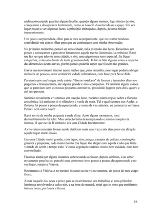 andina procurando guardar algum detalhe, quando alguns montes, logo abaixo de nós,
começaram a desaparecer lentamente, como se fossem dissolvendo no espaço. Em seu
lugar passei a ver algumas luzes, a princípio embaçadas, depois, de uma nitidez
impressionante.
Um pouco surpreendida, olhei para o meu acompanhante, que me sorriu bondoso,
convidando-me com o olhar para que eu continuasse com minha observação.
No primeiro momento, pensei ser uma cidade, tal a extensão das luzes. Descemos um
pouco e começamos a percorrer lentamente aquele trecho iluminado, lá embaixo. Rami
me fez ver que não era uma cidade, e sim, uma gigantesca nave espacial. Eu fiquei
estupefata, extasiada diante de tanta grandiosidade. Já havia lido alguma coisa a respeito
das dimensões destas naves, porém jamais poderia supor que fossem tão grandes.
Havia um movimento interno nesse núcleo que, pelo tamanho, esse lugar poderia abrigar
milhares de pessoas, uma verdadeira cidade subterrânea, com base para Nave-Mãe.
Passamos por um hangar onde avistei "discos voadores" de formas e tamanhos diversos:
pequenos e transparentes, até alguns grande e mais compactos. Vi também alguns aviões
que se pareciam com as nossas pequenas aeronaves, possuindo lugares para dois, quatro e
até seis pessoas.
Subimos novamente e voltamos em direção leste. Paramos numa região sobre a floresta
amazônica. Lá embaixo só o silêncio e o verde da mata. Tal e qual ocorreu nos Andes, a
floresta foi pouco a pouco desaparecendo, e como da vez anterior, eu comecei a ver luzes.
Pensei: será outra nave?
Rami sorriu da minha pergunta e nada disse. Após alguns momentos, meu
deslumbramento foi total. Meu coração batia descompassado e minha emoção era
intensa. O que eu via lá embaixo era uma Cidade Intraterrestre.
As barreiras materiais foram sendo desfeitas mais uma vez e nós descemos em direção
àquele lugar maravilhoso.
Era uma Cidade muito grande, com lagos, rios, praças, campos de cultura, construções
grandes e pequenas, tudo muito bonito. Eu fiquei tão alegre com aquela visão que tinha
vontade de sorrir o tempo todo. Vi uma vegetação rasteira, muito bem cuidada, num tom
avermelhado.
Ficamos ainda por alguns instantes sobrevoando a cidade, depois subimos, e ao olhar
novamente para baixo, percebi seus contornos irem pouco a pouco, desaparecendo e no
seu lugar, surgiu a floresta.
Retornamos à Vitória, e no mesmo instante eu me vi, novamente, de posse do meu corpo
físico.
Ainda naquele dia, após a prece para o encerramento dos trabalhos vi uma pirâmide
luminosa envolvendo a todos nós, e na hora do mantrã, notei que os sons que emitíamos
tinham cores, perfumes e forma.



                                                                                      56
 