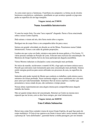 As cores eram suaves e luminosas. O perfume era campestre e a forma era de círculos
luminosos concêntricos, ondulantes, semelhante ao que acontece quando se joga uma
pedra na superfície de um lago tranqüilo.
                              Viagem Astral, em 27/09/91

                        Numa Assembléia Intraterrestre


Vi uma luz muito forte. Era uma "nave espacial" chegando. Parou e ficou estacionada
sobre o nosso Centro Espírita.
Dela saíram e vieram até nós, dois Seres muito altos e esguios.
Desliguei-me do corpo físico e em companhia deles fui para a nave.
Saímos em grande velocidade em direção ao sul de Minas. Penetramos numa Cidade
Intraterrestre. Fomos a um salão de grandes proporções.
Lembro-me que o piso era lindo, retratava uma parte da nossa galáxia, a Via Láctea. Vi
várias pessoas sentadas na Posição de Lotus. Estavam num exercício de concentração. Os
Mentores do Grupo Espírita Servos de Jesus participavam daquela assembléia.
Vários Mestres induziam os discípulos a uma concentração mais profunda.
No início da reunião, recitávamos o mantrã AUM, e logo após ouvíamos música suave.
Percebi que estávamos num treinamento para uma concentração mais profunda. Iríamos
emitir energias positivas para serem utilizadas nos processos de cura, na superfície da
Terra.
Induzidos pelo poder mental do Mestre que conduzia os trabalhos e pela música suave,
entramos em êxtase profundo. Nesse momento mágico, nosso sentimento era o do mais
puro amor por toda humanidade. Sentíamos fluir de nossos espíritos o melhor que
possuíamos e nesse estado de paz, não sentíamos o tempo passar.
Nossas almas experimentavam uma alegria intensa pois compartilhávamos daquele
trabalho tão bonito.
Não sei quanto tempo durou tal concentração. Retornei ao Centro na mesma nave
espacial que me levara, com os dois Seres amigos, por sinal intraterrestre.
                              Viagem Astral, em 18/05/92

                             Uma Colônia Submarina


Deixei meu corpo físico sentado à mesa do nosso Grupo Espírita, do qual faço parte do
corpo mediúnico. O Guia já me esperava em frente à nossa sede e nesse instante observei
a presença de "seres deformados", querendo barrar a minha passagem; por um instante


                                                                                    57
 