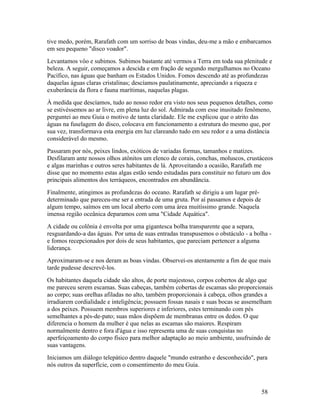 tive medo, porém, Rarafath com um sorriso de boas vindas, deu-me a mão e embarcamos
em seu pequeno "disco voador".
Levantamos vôo e subimos. Subimos bastante até vermos a Terra em toda sua plenitude e
beleza. A seguir, começamos a descida e em fração de segundo mergulhamos no Oceano
Pacífico, nas águas que banham os Estados Unidos. Fomos descendo até as profundezas
daquelas águas claras cristalinas; descíamos paulatinamente, apreciando a riqueza e
exuberância da flora e fauna marítimas, naquelas plagas.
À medida que descíamos, tudo ao nosso redor era visto nos seus pequenos detalhes, como
se estivéssemos ao ar livre, em plena luz do sol. Admirada com esse inusitado fenômeno,
perguntei ao meu Guia o motivo de tanta claridade. Ele me explicou que o atrito das
águas na fuselagem do disco, colocava em funcionamento a estrutura do mesmo que, por
sua vez, transformava esta energia em luz clareando tudo em seu redor e a uma distância
considerável do mesmo.
Passaram por nós, peixes lindos, exóticos de variadas formas, tamanhos e matizes.
Desfilaram ante nossos olhos atônitos um elenco de corais, conchas, moluscos, crustáceos
e algas marinhas e outros seres habitantes de lá. Aproveitando a ocasião, Rarafath me
disse que no momento estas algas estão sendo estudadas para constituir no futuro um dos
principais alimentos dos terráqueos, encontrados em abundância.
Finalmente, atingimos as profundezas do oceano. Rarafath se dirigiu a um lugar pré-
determinado que pareceu-me ser a entrada de uma gruta. Por aí passamos e depois de
algum tempo, saímos em um local aberto com uma área muitíssimo grande. Naquela
imensa região oceânica deparamos com uma "Cidade Aquática".
A cidade ou colônia é envolta por uma gigantesca bolha transparente que a separa,
resguardando-a das águas. Por uma de suas entradas transpusemos o obstáculo - a bolha -
e fomos recepcionados por dois de seus habitantes, que pareciam pertencer a alguma
liderança.
Aproximaram-se e nos deram as boas vindas. Observei-os atentamente a fim de que mais
tarde pudesse descrevê-los.
Os habitantes daquela cidade são altos, de porte majestoso, corpos cobertos de algo que
me pareceu serem escamas. Suas cabeças, também cobertas de escamas são proporcionais
ao corpo; suas orelhas afiladas no alto, também proporcionais à cabeça, olhos grandes a
irradiarem cordialidade e inteligência; possuem fossas nasais e suas bocas se assemelham
a dos peixes. Possuem membros superiores e inferiores, estes terminando com pés
semelhantes a pés-de-pato; suas mãos dispõem de membranas entre os dedos. O que
diferencia o homem da mulher é que nelas as escamas são maiores. Respiram
normalmente dentro e fora d'água e isso representa uma de suas conquistas no
aperfeiçoamento do corpo físico para melhor adaptação ao meio ambiente, usufruindo de
suas vantagens.
Iniciamos um diálogo telepático dentro daquele "mundo estranho e desconhecido", para
nós outros da superfície, com o consentimento do meu Guia.



                                                                                      58
 