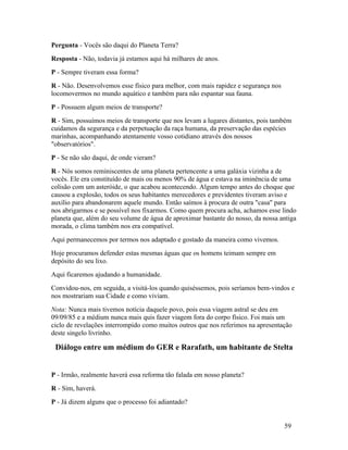 Pergunta - Vocês são daqui do Planeta Terra?
Resposta - Não, todavia já estamos aqui há milhares de anos.
P - Sempre tiveram essa forma?
R - Não. Desenvolvemos esse físico para melhor, com mais rapidez e segurança nos
locomovermos no mundo aquático e também para não espantar sua fauna.
P - Possuem algum meios de transporte?
R - Sim, possuímos meios de transporte que nos levam a lugares distantes, pois também
cuidamos da segurança e da perpetuação da raça humana, da preservação das espécies
marinhas, acompanhando atentamente vosso cotidiano através dos nossos
"observatórios".
P - Se não são daqui, de onde vieram?
R - Nós somos reminiscentes de uma planeta pertencente a uma galáxia vizinha a de
vocês. Ele era constituído de mais ou menos 90% de água e estava na iminência de uma
colisão com um asteróide, o que acabou acontecendo. Algum tempo antes do choque que
causou a explosão, todos os seus habitantes merecedores e previdentes tiveram aviso e
auxílio para abandonarem aquele mundo. Então saímos à procura de outra "casa" para
nos abrigarmos e se possível nos fixarmos. Como quem procura acha, achamos esse lindo
planeta que, além do seu volume de água de aproximar bastante do nosso, da nossa antiga
morada, o clima também nos era compatível.
Aqui permanecemos por termos nos adaptado e gostado da maneira como vivemos.
Hoje procuramos defender estas mesmas águas que os homens teimam sempre em
depósito do seu lixo.
Aqui ficaremos ajudando a humanidade.
Convidou-nos, em seguida, a visitá-los quando quiséssemos, pois seríamos bem-vindos e
nos mostrariam sua Cidade e como viviam.
Nota: Nunca mais tivemos notícia daquele povo, pois essa viagem astral se deu em
09/09/85 e a médium nunca mais quis fazer viagem fora do corpo físico. Foi mais um
ciclo de revelações interrompido como muitos outros que nos referimos na apresentação
deste singelo livrinho.

 Diálogo entre um médium do GER e Rarafath, um habitante de Stelta


P - Irmão, realmente haverá essa reforma tão falada em nosso planeta?
R - Sim, haverá.
P - Já dizem alguns que o processo foi adiantado?


                                                                                   59
 