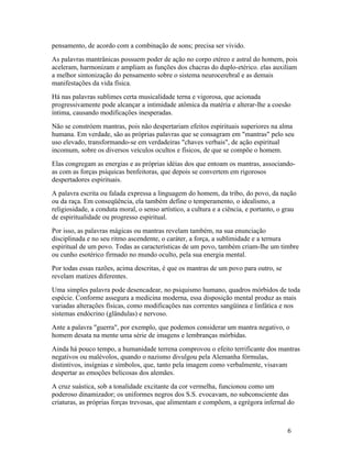 pensamento, de acordo com a combinação de sons; precisa ser vivido.
As palavras mantrânicas possuem poder de ação no corpo etéreo e astral do homem, pois
aceleram, harmonizam e ampliam as funções dos chacras do duplo-etérico. elas auxiliam
a melhor sintonização do pensamento sobre o sistema neurocerebral e as demais
manifestações da vida física.
Há nas palavras sublimes certa musicalidade terna e vigorosa, que acionada
progressivamente pode alcançar a intimidade atômica da matéria e alterar-lhe a coesão
íntima, causando modificações inesperadas.
Não se constróem mantras, pois não despertariam efeitos espirituais superiores na alma
humana. Em verdade, são as próprias palavras que se consagram em "mantras" pelo seu
uso elevado, transformando-se em verdadeiras "chaves verbais", de ação espiritual
incomum, sobre os diversos veículos ocultos e físicos, de que se compõe o homem.
Elas congregam as energias e as próprias idéias dos que entoam os mantras, associando-
as com as forças psíquicas benfeitoras, que depois se convertem em rigorosos
despertadores espirituais.
A palavra escrita ou falada expressa a linguagem do homem, da tribo, do povo, da nação
ou da raça. Em conseqüência, ela também define o temperamento, o idealismo, a
religiosidade, a conduta moral, o senso artístico, a cultura e a ciência, e portanto, o grau
de espiritualidade ou progresso espiritual.
Por isso, as palavras mágicas ou mantras revelam também, na sua enunciação
disciplinada e no seu ritmo ascendente, o caráter, a força, a sublimidade e a ternura
espiritual de um povo. Todas as características de um povo, também criam-lhe um timbre
ou cunho esotérico firmado no mundo oculto, pela sua energia mental.
Por todas essas razões, acima descritas, é que os mantras de um povo para outro, se
revelam matizes diferentes.
Uma simples palavra pode desencadear, no psiquismo humano, quadros mórbidos de toda
espécie. Conforme assegura a medicina moderna, essa disposição mental produz as mais
variadas alterações físicas, como modificações nas correntes sangüínea e linfática e nos
sistemas endócrino (glândulas) e nervoso.
Ante a palavra "guerra", por exemplo, que podemos considerar um mantra negativo, o
homem desata na mente uma série de imagens e lembranças mórbidas.
Ainda há pouco tempo, a humanidade terrena comprovou o efeito terrificante dos mantras
negativos ou malévolos, quando o nazismo divulgou pela Alemanha fórmulas,
distintivos, insígnias e símbolos, que, tanto pela imagem como verbalmente, visavam
despertar as emoções belicosas dos alemães.
A cruz suástica, sob a tonalidade excitante da cor vermelha, funcionou como um
poderoso dinamizador; os uniformes negros dos S.S. evocavam, no subconsciente das
criaturas, as próprias forças trevosas, que alimentam e compõem, a egrégora infernal do



                                                                                        6
 