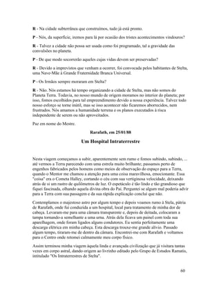 R - Na cidade subterrânea que construímos, tudo já está pronto.
P - Nós, da superfície, iremos para lá por ocasião dos tristes acontecimentos vindouros?
R - Talvez a cidade não possa ser usada como foi programado, tal a gravidade das
convulsões no planeta.
P - De que modo socorrerão aqueles cujas vidas devem ser preservadas?
R - Devido a imprevistos que venham a ocorrer, foi convocada pelos habitantes de Stelta,
uma Nave-Mãe à Grande Fraternidade Branca Universal.
P - Os Irmãos sempre moraram em Stelta?
R - Não. Nós estamos há tempo organizando a cidade de Stelta, mas não somos do
Planeta Terra. Todavia, no nosso mundo de origem moramos no interior do planeta; por
isso, fomos escolhidos para tal empreendimento devido a nossa experiência. Talvez todo
nosso esforço se torne inútil, mas se isso acontecer não ficaremos aborrecidos, nem
frustrados. Nós amamos a humanidade terrena e os planos executados à risca
independente de serem ou não aproveitados.
Paz em nome do Mestre.
                                 Rarafath, em 25/01/88

                            Um Hospital Intraterrestre


Nesta viagem começamos a subir, aparentemente sem rumo e fomos subindo, subindo, ...
até vermos a Terra parecendo com uma estrela muito brilhante; passamos perto de
engenhos fabricados pelos homens como meios de observação do espaço para a Terra,
quando o Mentor me chamou a atenção para uma coisa maravilhosa, emocionante. Essa
"coisa" era o Cometa Halley, cortando o céu com sua vertiginosa velocidade, deixando
atrás de si um rastro de quilômetros de luz. O espetáculo é tão lindo e tão grandioso que
fiquei fascinada, olhando aquela divina obra do Pai. Perguntei se algum mal poderia advir
para a Terra com sua passagem e da sua rápida explicação concluí que não.
Contemplamos o majestoso astro por algum tempo e depois voamos rumo à Stela, pátria
de Rarafath, onde fui conduzida a um hospital, local para tratamento de minha dor de
cabeça. Levaram-me para uma câmara transparente e, depois de deitada, colocaram a
tampa tornando-a semelhante a uma urna. Atrás dela ficava um painel com toda sua
aparelhagem, onde foram ligados alguns condutores. Eu sentia perfeitamente uma
descarga elétrica em minha cabeça. Esta descarga trouxe-me grande alívio. Passado
algum tempo, tiraram-me de dentro da câmara. Encontrei-me com Rarafath e voltamos
para o Centro onde retomei calmamente meu corpo físico.
Assim terminou minha viagem àquela linda e avançada civilização que já visitara tantas
vezes em corpo astral, dando origem ao livrinho editado pelo Grupo de Estudos Ramatis,
intitulado "Os Intraterrestres de Stelta".


                                                                                     60
 