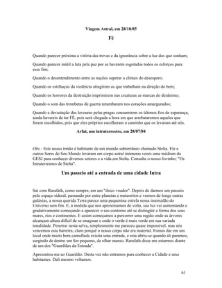 Viagem Astral, em 28/10/85

                                          Fé


Quando parecer próxima a vitória das trevas e da ignorância sobre a luz dos que sonham;
Quando parecer inútil a luta pela paz por se haverem esgotados todos os esforços para
esse fim;
Quando o desentendimento entre as nações superar o clímax do desespero;
Quando os estilhaços da violência atingirem os que trabalham na direção do bem;
Quando os horrores da destruição imprimirem nas creaturas as marcas do desânimo;
Quando o som das trombetas de guerra retumbarem nos corações amargurados;
Quando a devastação das lavouras pelas pragas consumirem os últimos fios de esperança,
ainda havereis de ter FÉ, pois será chegada a hora em que arrebataremos aqueles que
forem escolhidos, pois que eles próprios escolheram o caminho que os levaram até nós.
                        Arfat, um intraterrestre, em 28/07/84


Obs.: Este nosso irmão é habitante de um mundo subterrâneo chamado Stelta. Ele e
outros Seres do Seu Mundo levaram em corpo astral inúmeras vezes uma médium do
GESJ para conhecer diversos setores e a vida em Stelta. Consulte o nosso livrinho: "Os
Intraterrestres de Stelta".

                Um passeio até a entrada de uma cidade Intra


Saí com Rarafath, como sempre, em um "disco voador". Depois de darmos um passeio
pelo espaço sideral, passando por entre planetas e meteoritos e vermos de longe outras
galáxias, a nossa querida Terra parece uma pequenina estrela nessa imensidão do
Universo sem fim. E, à medida que nos aproximamos de volta, sua luz vai aumentando e
gradativamente começando a aparecer o seu contorno até se distingüir a forma dos seus
mares, rios e continentes. E assim começamos a percorrer uma região onde as árvores
alcançam altura difícil de se imaginar e onde o verde é mais verde em sua variada
tonalidade. Penetrar nesta selva, simplesmente me pareceu quase impossível, mas nós
vencemos esta barreira, claro porquê o nosso corpo não era material. Fomos dar em um
local onde muito bem camuflada existia uma entrada, e esta abriu-se quando ali paramos,
surgindo de dentro um Ser pequeno, de olhar manso. Rarafath disse-me estarmos diante
de um dos "Guardiães da Entrada".
Apresentou-me ao Guardião. Desta vez não entramos para conhecer a Cidade e seus
habitantes. Dali mesmo voltamos.


                                                                                    61
 