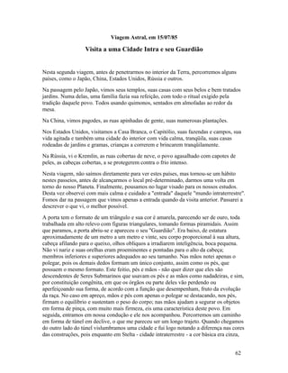 Viagem Astral, em 15/07/85

                   Visita a uma Cidade Intra e seu Guardião


Nesta segunda viagem, antes de penetrarmos no interior da Terra, percorremos alguns
países, como o Japão, China, Estados Unidos, Rússia e outros.
Na passagem pelo Japão, vimos seus templos, suas casas com seus belos e bem tratados
jardins. Numa delas, uma família fazia sua refeição, com todo o ritual exigido pela
tradição daquele povo. Todos usando quimonos, sentados em almofadas ao redor da
mesa.
Na China, vimos pagodes, as ruas apinhadas de gente, suas numerosas plantações.
Nos Estados Unidos, visitamos a Casa Branca, o Capitólio, suas fazendas e campos, sua
vida agitada e também uma cidade do interior com vida calma, tranqüila, suas casas
rodeadas de jardins e gramas, crianças a correrem e brincarem tranqüilamente.
Na Rússia, vi o Kremlin, as ruas cobertas de neve, o povo agasalhado com capotes de
peles, as cabeças cobertas, a se protegerem contra o frio intenso.
Nesta viagem, não saímos diretamente para ver estes países, mas tornou-se um hábito
nestes passeios, antes de alcançarmos o local pré-determinado, darmos uma volta em
torno do nosso Planeta. Finalmente, pousamos no lugar visado para os nossos estudos.
Desta vez observei com mais calma e cuidado a "entrada" daquele "mundo intraterrestre".
Fomos dar na passagem que vimos apenas a entrada quando da visita anterior. Passarei a
descrever o que vi, o melhor possível.
A porta tem o formato de um triângulo e sua cor é amarela, parecendo ser de ouro, toda
trabalhada em alto relevo com figuras triangulares, tomando formas piramidais. Assim
que paramos, a porta abriu-se e apareceu o seu "Guardião". Era baixo, de estatura
aproximadamente de um metro a um metro e vinte, seu corpo proporcional à sua altura,
cabeça afilando para o queixo, olhos oblíquos a irradiarem inteligência, boca pequena.
Não vi nariz e suas orelhas eram proeminentes e pontudas para o alto da cabeça;
membros inferiores e superiores adequados ao seu tamanho. Nas mãos notei apenas o
polegar, pois os demais dedos formam um único conjunto, assim como os pés, que
possuem o mesmo formato. Este feitio, pés e mãos - não quer dizer que eles são
descendentes de Seres Submarinos que usavam os pés e as mãos como nadadeiras, e sim,
por constituição congênita, em que os órgãos ou parte deles vão perdendo ou
aperfeiçoando sua forma, de acordo com a função que desempenham, fruto da evolução
da raça. No caso em apreço, mãos e pés com apenas o polegar se destacando, nos pés,
firmam o equilíbrio e sustentam o peso do corpo; nas mãos ajudam a segurar os objetos
em forma de pinça, com muito mais firmeza, eis uma característica deste povo. Em
seguida, entramos em nossa condução e ele nos acompanhou. Percorremos um caminho
em forma de túnel em declive, o que me pareceu ser um longo trajeto. Quando chegamos
do outro lado do túnel vislumbramos uma cidade e fui logo notando a diferença nas cores
das construções, pois enquanto em Stelta - cidade intraterrestre - a cor básica era cinza,


                                                                                      62
 
