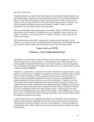 aqui era a cor de tijolo.
Distraída, olhando as características da metrópole, não notei que tínhamos chegado a um
determinado lugar, semelhante a uma plataforma de pouso e que já estávamos pousando.
Havia à nossa espera uma pequena comitiva que nos deu boas-vindas. Eram Seres de
ambos os sexos, porque assim me foi dito, pois não dava para perceber à primeira vista
devido à grande semelhança existente entre homem e mulher. Todos se vestiam
igualmente com uma roupa colante e de cor prateada.
Houve as apresentações num clima de paz e sinceridade. Dessa vez não houve passeio
pela cidade a fim de conhecê-la. Rarafath disse que voltaríamos outras vezes com esse
intuito. Ao sairmos, o nosso amigo disse-nos chamar-se Palacus e que o nome de sua
cidade era Centaurus.
Dali voltamos pelo mesmo túnel e saímos para o espaço livre da superfície. Assim
terminou esta viagem em paz e tranqüilidade como as anteriores, com Rarafath deixando-
me à porta do Centro Espírita onde se encontrava meu corpo físico em reunião.
                              Viagem Astral, em 22/07/85

                      Centaurus - Uma Cidade Intraterrestre


Encontrando com meu Guia à saída do Centro, deu-me a mão e entramos no "Disco".
Nosso passeio desta vez foi pelo espaço, e assim passamos pelo ônibus espacial e por
outros engenhos criados pelo homem que os envia para o espaço, a fim de conseguirem
novas descobertas. Prosseguindo a viagem fomos dar outra vez em nosso destino, que era
a cidade chamada Centaurus.
Chegamos, e a porta abriu-se, percorremos o mesmo itinerário da viagem anterior, só que
desta vez, estávamos sós e ninguém nos esperava. Começamos a percorrer todos os locais
por fora. Vimos o hospital, o teatro ou palácio cultural com suas enormes colunas. É
sóbrio e bonito, apresentando escadarias exteriores e interiores, teto abobadado com
paredes pintadas com temas artísticos e cenas da vida deste povo. Também, como nós
existe palco onde os artistas representam suas peças teatrais ou musicais, vestidos com
roupas bastante coloridas e apropriadas para cada apresentação. O público que assiste aos
espetáculos é deste mesmo povo ou convidados de outras colônias existentes no Interior
da Terra. O intercâmbio entre eles é muito grande e forte. A comunicação entre estes
povos é feita telepaticamente ou por meio de micro-ondas. Todos trabalham em conjunto
para a paz e a concórdia neste nosso Planeta tão atribulado e que passa por dias tão cheios
de expectativas quanto ao seu futuro.
A sede central do governo é instalada num Palácio Governamental. E uma construção
soberba e imponente que a dignidade de tal cargo merece, porém, dentro dos limites da
sobriedade que o bom gosto requer, sem luxo e sem supérfluos. O exterior do palácio é
sustentado por altas colunas senhoriais, com uma escadaria majestosa dando acesso para
a parte interna.



                                                                                      63
 