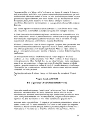 Passamos também pelo "Observatório" onde existe um sistema de captação de imagens e
notícias semelhante ao de Stelta, com grande telas onde são projetadas as cenas que mais
lhes interessam sobre a vida na face da Terra. Em telas menores são vasculhados todos os
quadrantes da superfície terrestre, sem deixar escapar nada que lhes interesse em matéria
de segurança, fauna, flora, mudanças de cursos de rios, alterações climáticas e
atmosféricas. Trazem sobre rigoroso controle as sedes governamentais de todos os países
da crosta.
Seus campos e plantações são nativos e bem cultivados. Existem árvores muito verdes,
altas e majestosas, como também há campos verdejantes com plantações rasteiras.
A cidade é enorme e são abundantes os pomares, as florestas com suas madeiras de lei e
muito interessantes e bonitas as plantas ornamentais também cultivadas por aquele povo
para beneficiar e alegrar aqueles que forem "escolhidos" para ali habitarem por tempo
indeterminado a fim de não sentirem tanto a mudança de ambiente.
Sua fauna é constituída de aves e de animais de grande e pequeno porte, preservados para
no futuro darem continuidade às suas espécies na crosta do planeta, onde as espécies
raras estão desaparecendo devido à depredação humana. Aliás, não é para admirar-se,
quando vemos que o homem parece trabalhar avidamente no sentido de destruir a própria
raça humana.
Em prosseguimento ao nosso estudo fomos ver um "campo de pouso" de Discos
Voadores. Lá, vimos parada, uma imensa "Nave-Mãe" e centenas de discos pequenos
como se fossem seus filhos. Rarafath disse-me que esta civilização é muito parecida com
a sua, só que um pouco menos evoluída, mas, como eles, também tinham a missão de
observar e amenizar os danos, na medida do possível, causados à natureza pelos homens.
Disse também que existem muitas e muitas colônias intraterrestres e aquáticas, as quais
visitaremos em futuro próximo.
Aqui termina mais uma de minhas viagens em visita a uma das moradas da "Casa do
Pai".
                              Viagem Astral, em 05/08/85

                 Um Gigantesco Observatório Intraterrestre


Nesta noite, quando saí para meu "passeio astral", vi novamente "Seres de aspecto
animalesco" estacionados fora do Centro. Fiquei com medo e retrocedi. Porém,
analisando que o meu medo não se justificava porque esse incidente já acontecera outras
vezes, voltei para a frente da Casa e encontrei Rarafath, que já estava desde o início
esperando-me. Deu-me um olhar de boas vindas e entramos na "pequena nave".
Rumamos para o espaço infinito!... À proporção que subíamos ganhando altura, víamos a
Terra ir ficando cada vez menor de tamanho. São visões de tanta beleza, que despertam
no íntimo do meu ser sublimes emoções. Pena não poder traduzir para os leitores toda a
beleza celeste do panorama que se descortina ante meus olhos espirituais... Depois


                                                                                    64
 