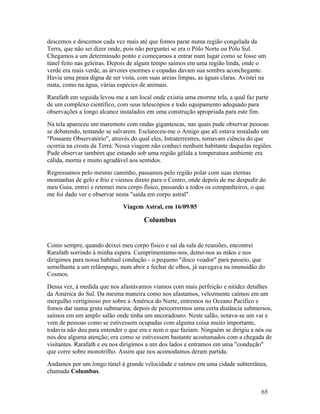 descemos e descemos cada vez mais até que fomos parar numa região congelada da
Terra, que não sei dizer onde, pois não perguntei se era o Pólo Norte ou Pólo Sul.
Chegamos a um determinado ponto e começamos a entrar num lugar como se fosse um
túnel feito nas geleiras. Depois de algum tempo saímos em uma região linda, onde o
verde era mais verde, as árvores enormes e copadas davam sua sombra aconchegante.
Havia uma praia digna de ser vista, com suas areias limpas, as águas claras. Avistei na
mata, como na água, várias espécies de animais.
Rarafath em seguida levou-me a um local onde existia uma enorme tela, a qual faz parte
de um complexo científico, com seus telescópios e todo equipamento adequado para
observações a longo alcance instalados em uma construção apropriada para este fim.
Na tela apareceu um maremoto com ondas gigantescas, nas quais pude observar pessoas
se debatendo, tentando se salvarem. Esclareceu-me o Amigo que ali estava instalado um
"Possante Observatório", através do qual eles, Intraterrestres, tomavam ciência do que
ocorria na crosta da Terra. Nessa viagem não conheci nenhum habitante daquelas regiões.
Pude observar também que estando sob uma região gélida a temperatura ambiente era
cálida, morna e muito agradável aos sentidos.
Regressamos pelo mesmo caminho, passamos pelo região polar com suas eternas
montanhas de gelo e frio e viemos direto para o Centro, onde depois de me despedir do
meu Guia, entrei e retomei meu corpo físico, passando a todos os companheiros, o que
me foi dado ver e observar nesta "saída em corpo astral".
                              Viagem Astral, em 16/09/85

                                      Columbus


Como sempre, quando deixei meu corpo físico e saí da sala de reuniões, encontrei
Rarafath sorrindo à minha espera. Cumprimentamo-nos, demo-nos as mãos e nos
dirigimos para nossa habitual condução - o pequeno "disco voador" para passeio, que
semelhante a um relâmpago, num abrir e fechar de olhos, já navegava na imensidão do
Cosmos.
Dessa vez, à medida que nos afastávamos víamos com mais perfeição e nitidez detalhes
da América do Sul. Da mesma maneira como nos afastamos, velozmente caímos em um
mergulho vertiginoso por sobre a América do Norte, entremos no Oceano Pacífico e
fomos dar numa gruta submarina; depois de percorrermos uma certa distância submersos,
saímos em um amplo salão onde tinha um ancoradouro. Neste salão, notava-se um vai e
vem de pessoas como se estivessem ocupadas com alguma coisa muito importante,
todavia não deu para entender o que era e nem o que faziam. Ninguém se dirigiu a nós ou
nos deu alguma atenção; era como se estivessem bastante acostumados com a chegada de
visitantes. Rarafath e eu nos dirigimos a um dos lados e entramos em uma "condução"
que corre sobre monotrilho. Assim que nos acomodamos deram partida.
Andamos por um longo túnel à grande velocidade e saímos em uma cidade subterrânea,
chamada Columbus.


                                                                                     65
 