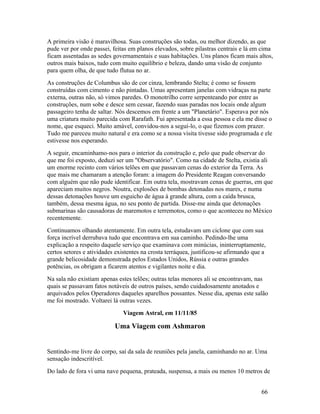 A primeira visão é maravilhosa. Suas construções são todas, ou melhor dizendo, as que
pude ver por onde passei, feitas em planos elevados, sobre pilastras centrais e lá em cima
ficam assentadas as sedes governamentais e suas habitações. Uns planos ficam mais altos,
outros mais baixos, tudo com muito equilíbrio e beleza, dando uma visão de conjunto
para quem olha, de que tudo flutua no ar.
As construções de Columbus são de cor cinza, lembrando Stelta; é como se fossem
construídas com cimento e não pintadas. Umas apresentam janelas com vidraças na parte
externa, outras não, só vimos paredes. O monotrilho corre serpenteando por entre as
construções, num sobe e desce sem cessar, fazendo suas paradas nos locais onde algum
passageiro tenha de saltar. Nós descemos em frente a um "Planetário". Esperava por nós
uma criatura muito parecida com Rarafath. Fui apresentada a essa pessoa e ela me disse o
nome, que esqueci. Muito amável, convidou-nos a seguí-lo, o que fizemos com prazer.
Tudo me pareceu muito natural e era como se a nossa visita tivesse sido programada e ele
estivesse nos esperando.
A seguir, encaminhamo-nos para o interior da construção e, pelo que pude observar do
que me foi exposto, deduzi ser um "Observatório". Como na cidade de Stelta, existia ali
um enorme recinto com vários telões em que passavam cenas do exterior da Terra. As
que mais me chamaram a atenção foram: a imagem do Presidente Reagan conversando
com alguém que não pude identificar. Em outra tela, mostravam cenas de guerras, em que
apareciam muitos negros. Noutra, explosões de bombas detonadas nos mares, e numa
dessas detonações houve um esguicho de água à grande altura, com a caída brusca,
também, dessa mesma água, no seu ponto de partida. Disse-me ainda que detonações
submarinas são causadoras de maremotos e terremotos, como o que aconteceu no México
recentemente.
Continuamos olhando atentamente. Em outra tela, estudavam um ciclone que com sua
força incrível derrubava tudo que encontrava em sua caminho. Pedindo-lhe uma
explicação a respeito daquele serviço que examinava com minúcias, ininterruptamente,
certos setores e atividades existentes na crosta terráquea, justificou-se afirmando que a
grande belicosidade demonstrada pelos Estados Unidos, Rússia e outras grandes
potências, os obrigam a ficarem atentos e vigilantes noite e dia.
Na sala não existiam apenas estes telões; outras telas menores ali se encontravam, nas
quais se passavam fatos notáveis de outros países, sendo cuidadosamente anotados e
arquivados pelos Operadores daqueles aparelhos possantes. Nesse dia, apenas este salão
me foi mostrado. Voltarei lá outras vezes.
                              Viagem Astral, em 11/11/85

                           Uma Viagem com Ashmaron


Sentindo-me livre do corpo, saí da sala de reuniões pela janela, caminhando no ar. Uma
sensação indescritível.
Do lado de fora vi uma nave pequena, prateada, suspensa, a mais ou menos 10 metros de


                                                                                       66
 