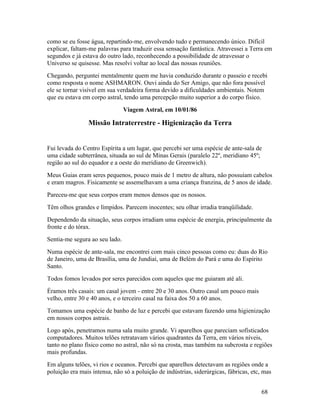 como se eu fosse água, repartindo-me, envolvendo tudo e permanecendo único. Difícil
explicar, faltam-me palavras para traduzir essa sensação fantástica. Atravessei a Terra em
segundos e já estava do outro lado, reconhecendo a possibilidade de atravessar o
Universo se quisesse. Mas resolvi voltar ao local das nossas reuniões.
Chegando, perguntei mentalmente quem me havia conduzido durante o passeio e recebi
como resposta o nome ASHMARON. Ouvi ainda do Ser Amigo, que não fora possível
ele se tornar visível em sua verdadeira forma devido a dificuldades ambientais. Notem
que eu estava em corpo astral, tendo uma percepção muito superior a do corpo físico.
                                Viagem Astral, em 10/01/86

                Missão Intraterrestre - Higienização da Terra


Fui levada do Centro Espírita a um lugar, que percebi ser uma espécie de ante-sala de
uma cidade subterrânea, situada ao sul de Minas Gerais (paralelo 22º, meridiano 45º;
região ao sul do equador e a oeste do meridiano de Greenwich).
Meus Guias eram seres pequenos, pouco mais de 1 metro de altura, não possuíam cabelos
e eram magros. Fisicamente se assemelhavam a uma criança franzina, de 5 anos de idade.
Pareceu-me que seus corpos eram menos densos que os nossos.
Têm olhos grandes e límpidos. Parecem inocentes; seu olhar irradia tranqüilidade.
Dependendo da situação, seus corpos irradiam uma espécie de energia, principalmente da
fronte e do tórax.
Sentia-me segura ao seu lado.
Numa espécie de ante-sala, me encontrei com mais cinco pessoas como eu: duas do Rio
de Janeiro, uma de Brasília, uma de Jundiaí, uma de Belém do Pará e uma do Espírito
Santo.
Todos fomos levados por seres parecidos com aqueles que me guiaram até ali.
Éramos três casais: um casal jovem - entre 20 e 30 anos. Outro casal um pouco mais
velho, entre 30 e 40 anos, e o terceiro casal na faixa dos 50 a 60 anos.
Tomamos uma espécie de banho de luz e percebi que estavam fazendo uma higienização
em nossos corpos astrais.
Logo após, penetramos numa sala muito grande. Vi aparelhos que pareciam sofisticados
computadores. Muitos telões retratavam vários quadrantes da Terra, em vários níveis,
tanto no plano físico como no astral, não só na crosta, mas também na subcrosta e regiões
mais profundas.
Em alguns telões, vi rios e oceanos. Percebi que aparelhos detectavam as regiões onde a
poluição era mais intensa, não só a poluição de indústrias, siderúrgicas, fábricas, etc, mas


                                                                                        68
 