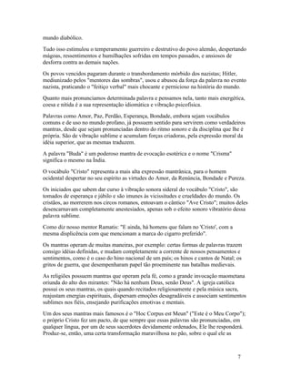 mundo diabólico.
Tudo isso estimulou o temperamento guerreiro e destrutivo do povo alemão, despertando
mágoas, ressentimentos e humilhações sofridas em tempos passados, e ansiosos de
desforra contra as demais nações.
Os povos vencidos pagaram durante o transbordamento mórbido dos nazistas; Hitler,
mediunizado pelos "mentores das sombras", usou e abusou da força da palavra no evento
nazista, praticando o "feitiço verbal" mais chocante e pernicioso na história do mundo.
Quanto mais pronunciamos determinada palavra e pensamos nela, tanto mais energética,
coesa e nítida é a sua representação idiomática e vibração psicofísica.
Palavras como Amor, Paz, Perdão, Esperança, Bondade, embora sejam vocábulos
comuns e de uso no mundo profano, já possuem sentido para servirem como verdadeiros
mantras, desde que sejam pronunciadas dentro do ritmo sonoro e da disciplina que lhe é
própria. São de vibração sublime e acumulam forças criadoras, pela expressão moral da
idéia superior, que as mesmas traduzem.
A palavra "Buda" é um poderoso mantra de evocação esotérica e o nome "Crisma"
significa o mesmo na Índia.
O vocábulo "Cristo" representa a mais alta expressão mantrânica, para o homem
ocidental despertar no seu espírito as virtudes do Amor, da Renúncia, Bondade e Pureza.
Os iniciados que sabem dar curso à vibração sonora sideral do vocábulo "Cristo", são
tomados de esperança e júbilo e são imunes às vicissitudes e crueldades do mundo. Os
cristãos, ao morrerem nos circos romanos, entoavam o cântico "Ave Cristo"; muitos deles
desencarnavam completamente anestesiados, apenas sob o efeito sonoro vibratório dessa
palavra sublime.
Como diz nosso mentor Ramatis: "E ainda, há homens que falam no 'Cristo', com a
mesma displicência com que mencionam a marca do cigarro preferido".
Os mantras operam de muitas maneiras, por exemplo: certas formas de palavras trazem
consigo idéias definidas, e mudam completamente a corrente de nossos pensamentos e
sentimentos, como é o caso do hino nacional de um país; os hinos e cantos de Natal; os
gritos de guerra, que desempenharam papel tão proeminente nas batalhas medievais.
As religiões possuem mantras que operam pela fé, como a grande invocação maometana
oriunda do alto dos mirantes: "Não há nenhum Deus, senão Deus". A igreja católica
possui os seus mantras, os quais quando recitados religiosamente e pela música sacra,
reajustam energias espirituais, dispersam emoções desagradáveis e associam sentimentos
sublimes nos fiéis, ensejando purificações emotivas e mentais.
Um dos seus mantras mais famosos é o "Hoc Corpus est Meun" ("Este é o Meu Corpo");
o próprio Cristo fez um pacto, de que sempre que essas palavras são pronunciadas, em
qualquer língua, por um de seus sacerdotes devidamente ordenados, Ele lhe responderá.
Produz-se, então, uma certa transformação maravilhosa no pão, sobre o qual ele as



                                                                                    7
 