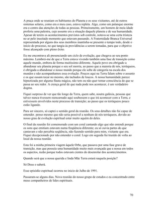 A praça onde se reuniam os habitantes do Planeta e os seus visitantes, até de outros
sistemas solares, como era o meu caso, estava repleta. Algo, como um palanque enorme
era o centro das atenções de todas as pessoas. Primeiramente, um homem de meia idade
proferiu uma palestra, cujo assunto era a situação daquele planeta e de sua humanidade.
Apesar de terem os acontecimentos previstos sob controle, notava-se uma certa tristeza
no ar pelo inusitado momento que estavam passando. A Fraternidade Branca Universal
representada por alguns dos seus membros mantinha-se presente o tempo todo, desde o
início do processo, no que tangia às providências a serem tomadas, para que o objetivo
fosse alcançado com pleno êxito.
Eu me encontrava ali presenciando um ciclo de evolução, que chegava ao seu ponto
máximo. Lembrei-me de que a Terra estava vivendo também uma fase de transição como
aquele mundo, embora de forma muitíssimo diferente. Aquele povo era obrigado a
abandonar seu planeta porque o seu sol morria, ao passo que a maioria de nós, terráqueos,
é obrigada a abandonar o nosso mundo porque ele sobe de categoria na escala dos
mundos e não acompanhamos essa evolução. Poucos aqui na Terra falam sobre o assunto
e os que ousam tocar no mesmo, são tachados de loucos. A nossa humanidade parece
hipnotizada por alguma flauta mágica, não tem ou não quer tomar consciência do que se
passa ao seu redor. A crença geral de que nada pode nos acontecer, é um verdadeiro
dogma.
Fiquei surpreso de ver que tão longe da Terra, quem sabe, noutra galáxia, pessoas que
talvez nunca tivessem reencarnado aqui soubessem o que irá acontecer com a Terra, e
estivessem envolvidos neste processo de transição; ao passo que os terráqueos pouco
estão ligando.
Para ser sincero, só captei o sentido geral da reunião. Os seus detalhes não fui capaz de
entender. penso mesmo que não seria possível a nenhum de nós terráqueos, devido ao
nosso grau de evolução espiritual estar muito aquém do deles.
O final da reunião foi comemorado com um coral cantando algo que não entendi porque
os sons que emitiam estavam numa freqüência diferente; eu só ouvia partes do que
cantavam e não percebia seqüência, não fazendo sentido para mim, visitante que era.
Fiquei decepcionado por não entender o coral. Logo em seguida fui trazido de volta ao
local da nossa reunião.
Esta foi a minha primeira viagem àquele Orbe, que passava por uma fase grave de
transição, mas que possuía uma humanidade muito mais avançada que a nossa em todos
os aspectos, razão porque todos estavam cientes do desenrolar dos acontecimentos.
Quando será que a nossa querida e linda Mãe Terra estará naquela posição?
Só Deus o saberá.
Esse episódio espiritual ocorreu no inicio de Julho de 1991.
Passaram-se alguns dias. Nova reunião do nosso grupo de estudos e eu concentrado entre
meus companheiros de lides espirituais.



                                                                                       70
 