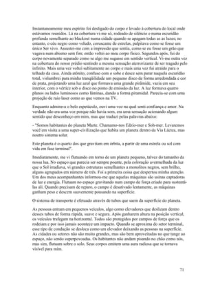 Instantaneamente meu espírito foi desligado do corpo e levado à cobertura do local onde
estávamos reunidos. Lá na cobertura vi-me só, rodeado de silêncio e numa escuridão
profunda semelhante ao blackout numa cidade quando se apagam todas as as luzes; no
entanto, o céu negro como veludo, coruscante de estrelas, palpitava como se fosse um
único Ser vivo. Assustei-me com a impressão que sentia, como se eu fosse um grão que
vagava num abismo sem fim; então voltei ao meu corpo físico. Segundos após, fui do
corpo novamente separado como se algo me sugasse em sentido vertical. Vi-me outra vez
na cobertura do nosso prédio sentindo a mesma sensação aterrorizante de ser tragado pelo
infinito. Mais uma vez voltei subitamente ao corpo e mais uma vez fui atraído para o
telhado da casa. Ainda atônito, confuso com o sobe e desce sem parar naquela escuridão
total, vislumbrei para minha tranqüilidade um pequeno disco de forma arredondada e cor
de prata, projetando uma luz azul que formava uma grande pirâmide, vazia em seu
interior, com o vértice sob o disco no ponto de emissão da luz. A luz formava quatro
planos ou lados luminosos como lâminas, dando a forma piramidal. Parecia-se com uma
projeção de raio laser como as que vemos na TV.
Enquanto admirava o belo espetáculo, ouvi uma voz na qual senti confiança e amor. Na
verdade não era uma voz porque não havia som, era uma sensação acionando algum
sentido que desconheço em mim, mas que traduzi pelas palavras abaixo:
- "Somos habitantes do planeta Marte. Chamamo-nos Edzio-mer e Soh-mer. Levaremos
você em visita a uma super-civilização que habita um planeta dentro da Via Láctea, mas
noutro sistema solar.
Este planeta é o quarto dos que gravitam em órbita, a partir de uma estrela ou sol com
vida em fase terminal".
Imediatamente, me vi flutuando em torno de um planeta pequeno, talvez do tamanho da
nossa lua. No espaço que parecia ser sempre poente, pela coloração avermelhada da luz
que o Sol irradiava, vi grandes estruturas semelhantes a monolitos negros, sem brilho,
alguns agrupados em número de três. Foi a primeira coisa que despertou minha atenção.
Um dos meus acompanhantes informou-me que aquelas máquinas são usinas captadoras
de luz e energia. Flutuam no espaço gravitando num campo de força criado para sustentá-
las ali. Quando precisam de reparo, o campo é desativado lentamente, as máquinas
ganham peso e descem suavemente pousando na superfície.
O sistema de transporte é efetuado através de tubos que saem da superfície do planeta.
As pessoas entram em pequenos veículos, algo como elevadores que deslizam dentro
desses tubos de forma rápida, suave e segura. Após ganharem altura na posição vertical,
os veículos trafegam na horizontal. Todos são protegidos por campos de força que os
rodeiam e por isso jamais acontece um impacto. Quando se aproxima do setor terminal,
esse tipo de condução se desloca como um elevador deixando as pessoas na superfície.
As cidades ou setores não são muito grandes, mas são bem aproveitadas no que tange ao
espaço, não sendo superpovoadas. Os habitantes não andam pisando no chão como nós,
mas sim, flutuam sobre o solo. Seus corpos emitem uma aura radiosa que se tornava
visível para mim.



                                                                                     71
 
