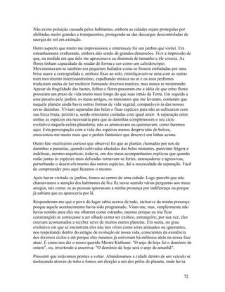 Não existe poluição causada pelos habitantes, embora as cidades sejam protegidas por
abóbadas muito grandes e transparentes, protegendo-as das descargas descontroladas de
energia do sol em extinção.
Outro aspecto que muito me impressionou e enterneceu foi um jardim que visitei. Era
estranhamente exuberante, embora não sendo de grandes dimensões. Tive a impressão de
que, na medida em que dele me aproximava eu diminuía de tamanho e ele crescia. As
flores tinham capacidade de mudar de forma e cor como um caleidoscópio.
Movimentavam-se também em pequenos bailados como se fossem embaladas por uma
brisa suave e coreografada e, embora fixas ao solo, entrelaçavam-se uma com as outras
num movimento interessantíssimo, espalhando música no ar e os seus perfumes
traduziam ondas de luz multicor formando diversos matizes, mas nunca se misturando.
Apesar da fragilidade das hastes, folhas e flores passaram-me a idéia de que estas flores
possuíam um prazo de vida muito mais longo do que suas irmãs da Terra. Em seguida a
esse passeio pelo jardim, os meus amigos, os marcianos que me levaram, contaram que
naquele planeta ainda havia outras formas de vida vegetal, comparáveis às das nossas
ervas daninhas. Viviam separadas das belas e finas espécies para não as sufocarem com
sua força bruta, primitiva, sendo entretanto cuidadas com igual amor. A separação entre
ambas as espécies era necessária para que as daninhas completassem o seu ciclo
evolutivo naquela esfera planetária; não as arrancavam ou queimavam, como fazemos
aqui. Esta preocupação com a vida das espécies menos desprovidas de beleza,
emocionou-me muito mais que o jardim fantástico que descrevi em linhas acima.
Outro fato muitíssimo curioso que observei foi que as plantas chamadas por nós de
daninhas e parasitas, quando cultivadas afastadas das belas mutantes, pareciam frágeis e
indefesas, mesmo raquíticas; todavia, um dos meus acompanhantes explicou que quando
estão juntas às espécies mais delicadas tornavam-se fortes, ameaçadoras e agressivas,
perturbando o desenvolvimento das outras espécies, daí a necessidade da separação. Fácil
de compreender pois aqui fazemos o mesmo.
Após haver visitado os jardins, fomos ao centro de uma cidade. Logo percebi que não
chamávamos a atenção dos habitantes de lá e fiz nesse sentido várias perguntas aos meus
amigos, tais como: se as pessoas ignoravam a minha presença por indiferença ou porque
já sabiam que eu apareceria por lá.
Responderam-me que o povo do lugar sabia acerca de tudo, inclusive da minha presença
porque aquele acontecimento havia sido programado. Viam-me, mas, simplesmente não
havia sentido para eles me olharem como estranho, mesmo porque eu iria ficar
constrangido se começasse a ser olhado como ser exótico, estrangeiro; por sua vez, eles
estavam acostumados a receber seres de muitos outros planetas. Em suma, no grau
evolutivo em que se encontram eles não nos vêem como seres atrasados ou ignorantes,
nos respeitando dentro do estágio de evolução de nossa vida, conscientes da existência
dos diversos ciclos e até porque eles mesmos já estiveram há milênios atrás na nossa fase
atual. É como nos diz o nosso querido Mestre Kuthumi: "O anjo de hoje foi o demônio de
ontem", ou, invertendo a assertiva: "O demônio de hoje será o anjo de amanhã".
Pressenti que estávamos prestes a voltar. Abandonamos a cidade dentro de um veículo se
deslocando através do tubo e fomos em direção a um dos pólos do planeta, onde havia


                                                                                     72
 