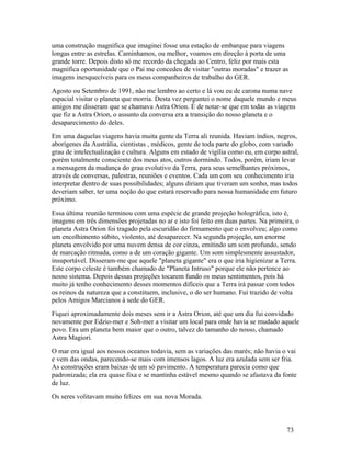 uma construção magnífica que imaginei fosse una estação de embarque para viagens
longas entre as estrelas. Caminhamos, ou melhor, voamos em direção à porta de uma
grande torre. Depois disto só me recordo da chegada ao Centro, feliz por mais esta
magnífica oportunidade que o Pai me concedeu de visitar "outras moradas" e trazer as
imagens inesquecíveis para os meus companheiros de trabalho do GER.
Agosto ou Setembro de 1991, não me lembro ao certo e lá vou eu de carona numa nave
espacial visitar o planeta que morria. Desta vez perguntei o nome daquele mundo e meus
amigos me disseram que se chamava Astra Orion. É de notar-se que em todas as viagens
que fiz a Astra Orion, o assunto da conversa era a transição do nosso planeta e o
desaparecimento do deles.
Em uma daquelas viagens havia muita gente da Terra ali reunida. Haviam índios, negros,
aborígenes da Austrália, cientistas , médicos, gente de toda parte do globo, com variado
grau de intelectualização e cultura. Alguns em estado de vigília como eu, em corpo astral,
porém totalmente consciente dos meus atos, outros dormindo. Todos, porém, iriam levar
a mensagem da mudança do grau evolutivo da Terra, para seus semelhantes próximos,
através de conversas, palestras, reuniões e eventos. Cada um com seu conhecimento iria
interpretar dentro de suas possibilidades; alguns diriam que tiveram um sonho, mas todos
deveriam saber, ter uma noção do que estará reservado para nossa humanidade em futuro
próximo.
Essa última reunião terminou com uma espécie de grande projeção holográfica, isto é,
imagens em três dimensões projetadas no ar e isto foi feito em duas partes. Na primeira, o
planeta Astra Orion foi tragado pela escuridão do firmamento que o envolveu; algo como
um encolhimento súbito, violento, até desaparecer. Na segunda projeção, um enorme
planeta envolvido por uma nuvem densa de cor cinza, emitindo um som profundo, sendo
de marcação ritmada, como a de um coração gigante. Um som simplesmente assustador,
insuportável. Disseram-me que aquele "planeta gigante" era o que iria higienizar a Terra.
Este corpo celeste é também chamado de "Planeta Intruso" porque ele não pertence ao
nosso sistema. Depois dessas projeções tocarem fundo os meus sentimentos, pois há
muito já tenho conhecimento desses momentos difíceis que a Terra irá passar com todos
os reinos da natureza que a constituem, inclusive, o do ser humano. Fui trazido de volta
pelos Amigos Marcianos à sede do GER.
Fiquei aproximadamente dois meses sem ir a Astra Orion, até que um dia fui convidado
novamente por Edzio-mer e Soh-mer a visitar um local para onde havia se mudado aquele
povo. Era um planeta bem maior que o outro, talvez do tamanho do nosso, chamado
Astra Magiori.
O mar era igual aos nossos oceanos todavia, sem as variações das marés; não havia o vai
e vem das ondas, parecendo-se mais com imensos lagos. A luz era azulada sem ser fria.
As construções eram baixas de um só pavimento. A temperatura parecia como que
padronizada; ela era quase fixa e se mantinha estável mesmo quando se afastava da fonte
de luz.
Os seres volitavam muito felizes em sua nova Morada.



                                                                                     73
 