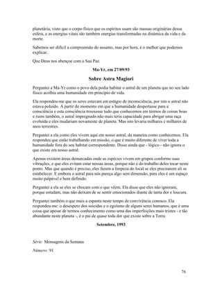 planetária, visto que o corpo físico que os espíritos usam são massas originárias dessa
esfera, e as energias vitais são também energias transformadas na dinâmica da vida e da
morte.
Sabemos ser difícil a compreensão do assunto, mas por hora, é o melhor que podemos
explicar.
Que Deus nos abençoe com a Sua Paz.
                                  Ma-Yr, em 27/09/93

                                Sobre Astra Magiori
Perguntei a Ma-Yr como o povo dela podia habitar o astral de um planeta que no seu lado
físico acolhia uma humanidade em princípio de vida.
Ela respondeu-me que os seres estavam em estágio de inconsciência, por isto o astral não
estava poluído. A partir do momento em que a humanidade despertasse para a
consciência e esta consciência trouxesse tudo que conhecemos em termos de coisas boas
e ruins também, o astral impregnado não mais teria capacidade para abrigar uma raça
evoluída e eles mudariam novamente de planeta. Mas isto levaria milhares e milhares de
anos terrestres.
Perguntei a ela como eles vivem aqui em nosso astral, da maneira como conhecemos. Ela
respondeu que estão trabalhando em missão, o que é muito diferente de viver toda a
humanidade fora do seu habitat correspondente. Disse ainda que - lógico - não ignora o
que existe em nosso astral.
Apenas existem áreas demarcadas onde as espécies vivem em grupos conforme suas
vibrações, e que eles evitam estar nessas áreas, porque não é do trabalho deles tocar neste
ponto. Mas que quando é preciso, eles fazem a limpeza do local se eles precisarem ali se
estabelecer. E embora o astral para nós pareça algo sem dimensão, para eles é um espaço
muito palpável e bem definido.
Perguntei a ela se eles se chocam com o que vêem. Ela disse que eles não ignoram,
porque estudam, mas não deixam de se sentir emocionados diante de tanta dor e loucura.
Perguntei também o que mais a espanta neste tempo de convivência conosco. Ela
respondeu-me: o desespero dos suicidas e o egoísmo de alguns seres humanos, que é uma
coisa que apesar de termos conhecimento como uma das imperfeições mais tristes - e tão
abundante neste planeta -, é o pai de quase toda dor que existe sobre a Terra.
                                     Setembro, 1993


Série: Mensagens da Semana
Número: 91



                                                                                      76
 